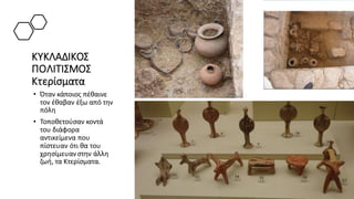 ΚΥΚΛΑΔΙΚΟΣ
ΠΟΛΙΤΙΣΜΟΣ
Κτερίσματα
• Όταν κάποιος πέθαινε
τον έθαβαν έξω από την
πόλη
• Τοποθετούσαν κοντά
του διάφορα
αντικείμενα που
πίστευαν ότι θα του
χρησίμευανστην άλλη
ζωή, τα Κτερίσματα.
 