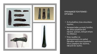 ΚΥΚΛΑΔΙΚΟΣ ΠΟΛΙΤΙΣΜΟΣ-
ΕΡΓΑΛΕΙΑ
• Οι Κυκλαδίτες ήταν σπουδαίοι
τεχνίτες
• Κατασκεύαζαν μυτερές λεπίδες
και άλλα εργαλεία από
οψιανό. (μαύρη, σκληρή πέτρα
της Μήλου)
• Όταν έμαθαν να
χρησιμοποιούντον χαλκό
έφτιαξαν καλύτερα εργαλεία,
όπως μαχαίρια και πριόνια,
σφυριά και σμίλες.
 