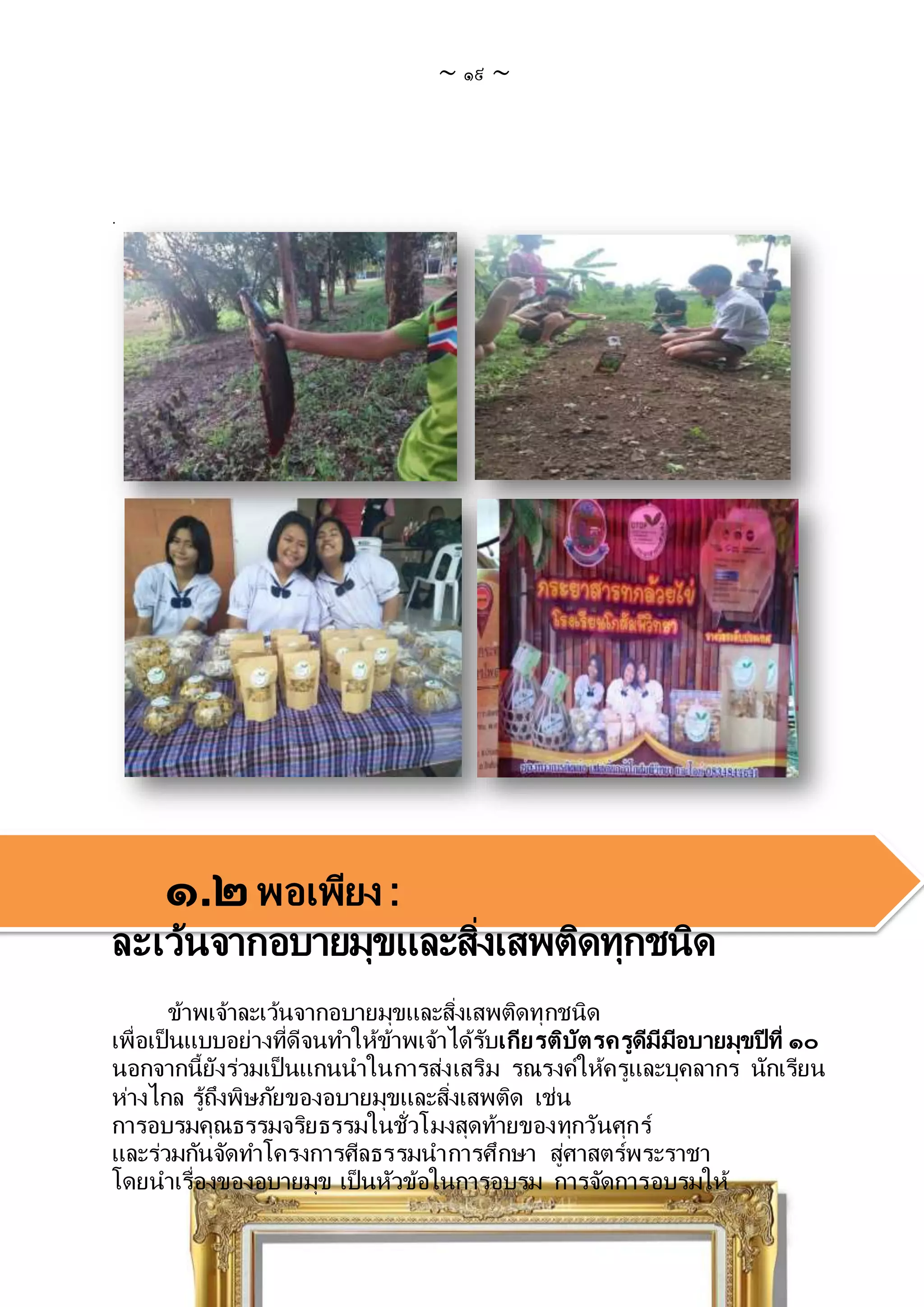 ~ ๑๙ ~
.
๑.๒พอเพียง :
ละเว้นจากอบายมุขและสิ่งเสพติดทุกชนิด
ข้าพเจ้าละเว้นจากอบายมุขและสิ่งเสพติดทุกชนิด
เพื่อเป็นแบบอย่างที่ดีจนทาให้ข้าพเจ้าได้รับเกียรติบัตรครูดีมีมีอบายมุขปีที่ ๑๐
นอกจากนี้ยังร่วมเป็นแกนนาในการส่งเสริม รณรงค์ให้ครูและบุคลากร นักเรียน
ห่างไกล รู้ถึงพิษภัยของอบายมุขและสิ่งเสพติด เช่น
การอบรมคุณธรรมจริยธรรมในชั่วโมงสุดท้ายของทุกวันศุกร์
และร่วมกันจัดทาโครงการศีลธรรมนาการศึกษา สู่ศาสตร์พระราชา
โดยนาเรื่องของอบายมุข เป็นหัวข้อในการอบรม การจัดการอบรมให้
 