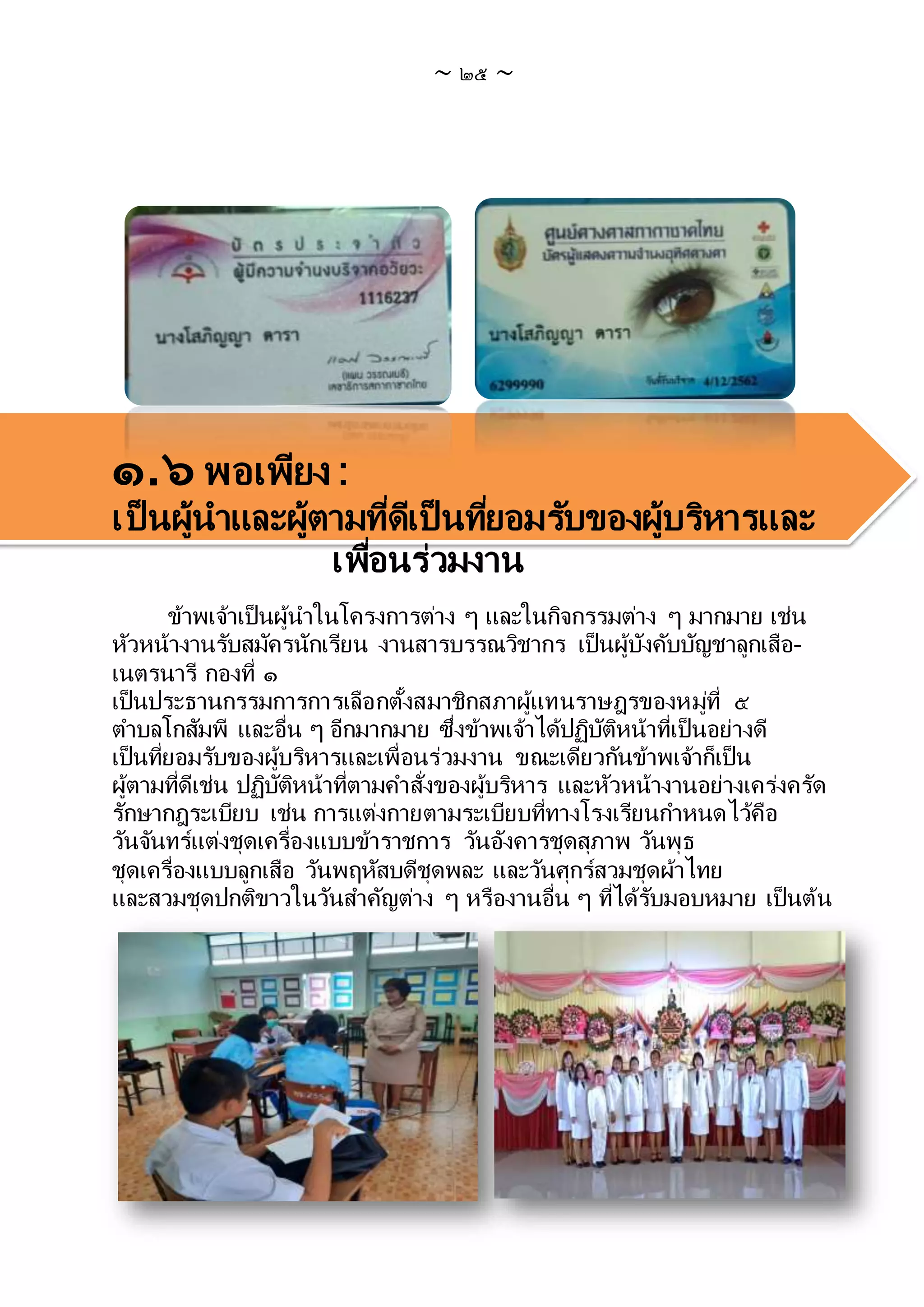 ~ ๒๕ ~
๑.๖ พอเพียง :
เป็ นผู้นาและผู้ตามที่ดีเป็ นที่ยอมรับของผู้บริหารและ
เพื่อนร่วมงาน
ข้าพเจ้าเป็นผู้นาในโครงการต่าง ๆ และในกิจกรรมต่าง ๆ มากมาย เช่น
หัวหน้างานรับสมัครนักเรียน งานสารบรรณวิชากร เป็นผู้บังคับบัญชาลูกเสือ-
เนตรนารี กองที่ ๑
เป็นประธานกรรมการการเลือกตั้งสมาชิกสภาผู้แทนราษฎรของหมู่ที่ ๕
ตาบลโกสัมพี และอื่น ๆ อีกมากมาย ซึ่งข้าพเจ้าได้ปฏิบัติหน้าที่เป็นอย่างดี
เป็นที่ยอมรับของผู้บริหารและเพื่อนร่วมงาน ขณะเดียวกันข้าพเจ้าก็เป็น
ผู้ตามที่ดีเช่น ปฏิบัติหน้าที่ตามคาสั่งของผู้บริหาร และหัวหน้างานอย่างเคร่งครัด
รักษากฎระเบียบ เช่น การแต่งกายตามระเบียบที่ทางโรงเรียนกาหนดไว้คือ
วันจันทร์แต่งชุดเครื่องแบบข้าราชการ วันอังคารชุดสุภาพ วันพุธ
ชุดเครื่องแบบลูกเสือ วันพฤหัสบดีชุดพละ และวันศุกร์สวมชุดผ้าไทย
และสวมชุดปกติขาวในวันสาคัญต่าง ๆ หรืองานอื่น ๆ ที่ได้รับมอบหมาย เป็นต้น
 