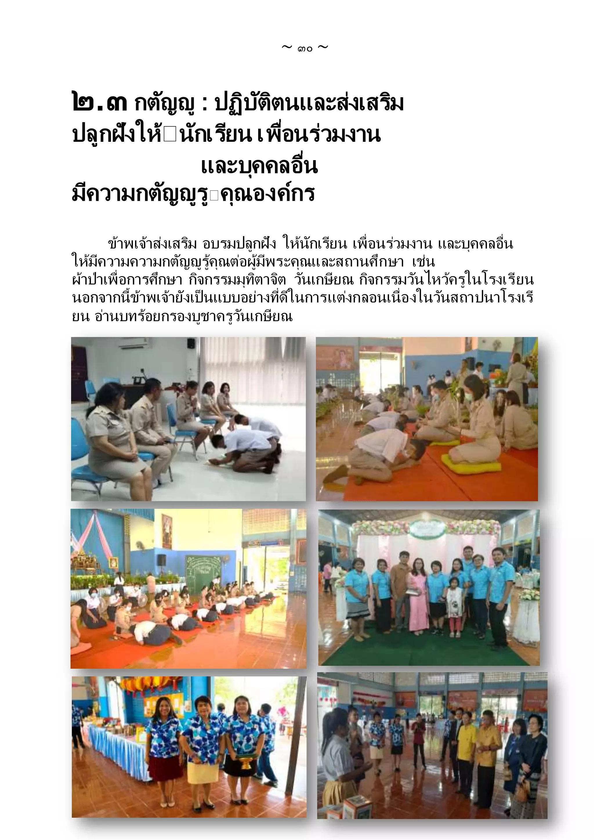 ~ ๓๐ ~
๒.๓ กตัญญู : ปฏิบัติตนและส่งเสริม
ปลูกฝังให้ นักเรียน เพื่อนร่วมงาน
และบุคคลอื่น
มีความกตัญญูรู คุณองค์กร
ข้าพเจ้าส่งเสริม อบรมปลูกฝัง ให้นักเรียน เพื่อนร่วมงาน และบุคคลอื่น
ให้มีความความกตัญญูรู้คุณต่อผู้มีพระคุณและสถานศึกษา เช่น
ผ้าป่าเพื่อการศึกษา กิจกรรมมุทิตาจิต วันเกษียณ กิจกรรมวันไหว้ครูในโรงเรียน
นอกจากนี้ข้าพเจ้ายังเป็นแบบอย่างที่ดีในการแต่งกลอนเนื่องในวันสถาปนาโรงเรี
ยน อ่านบทร้อยกรองบูชาครูวันเกษียณ
 
