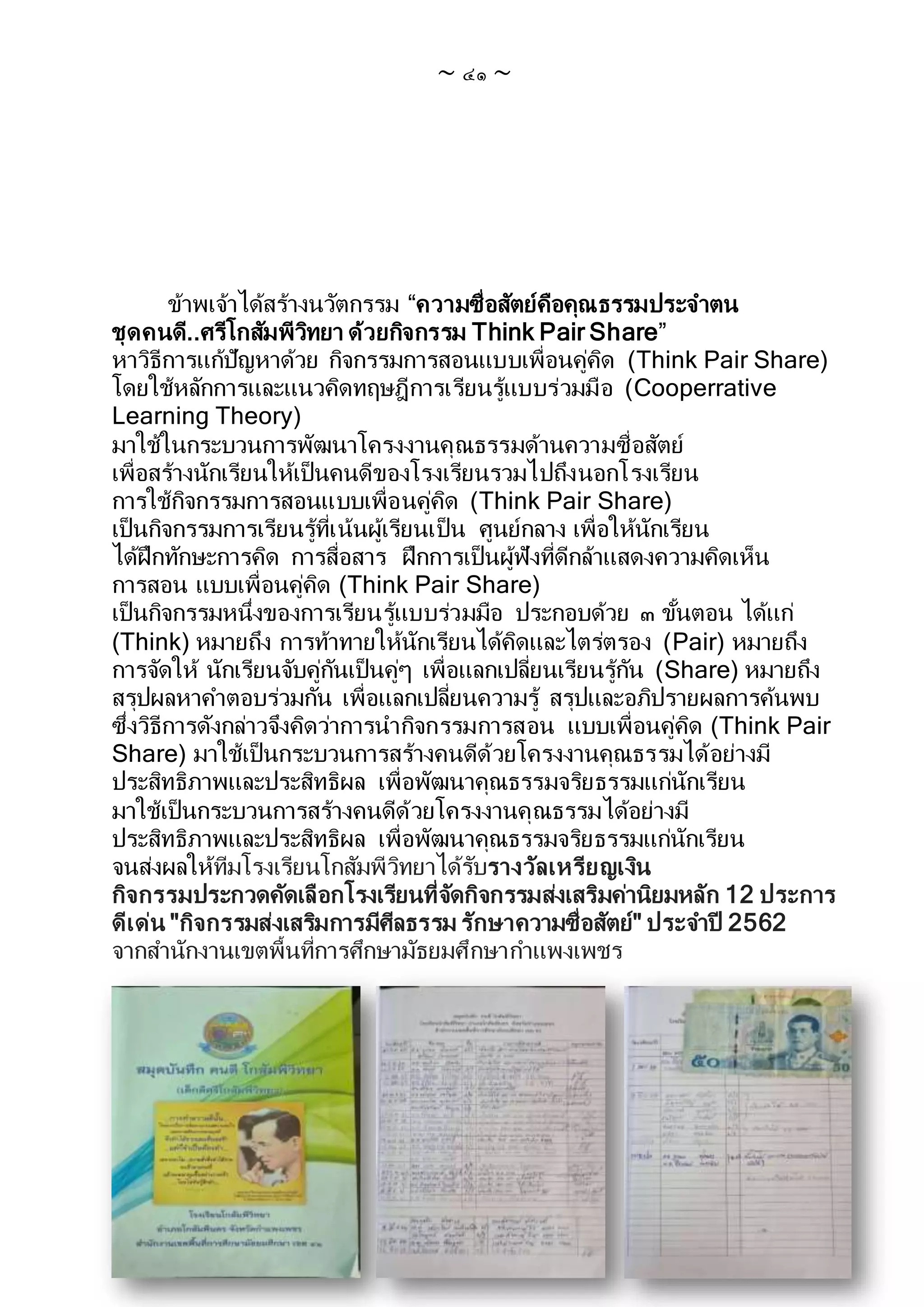 ~ ๔๑ ~
ข้าพเจ้าได้สร้างนวัตกรรม “ความซื่อสัตย์คือคุณธรรมประจาตน
ชุดคนดี..ศรีโกสัมพีวิทยา ด้วยกิจกรรม Think Pair Share”
หาวิธีการแก้ปัญหาด้วย กิจกรรมการสอนแบบเพื่อนคู่คิด (Think Pair Share)
โดยใช้หลักการและแนวคิดทฤษฎีการเรียนรู้แบบร่วมมือ (Cooperrative
Learning Theory)
มาใช้ในกระบวนการพัฒนาโครงงานคุณธรรมด้านความซื่อสัตย์
เพื่อสร้างนักเรียนให้เป็นคนดีของโรงเรียนรวมไปถึงนอกโรงเรียน
การใช้กิจกรรมการสอนแบบเพื่อนคู่คิด (Think Pair Share)
เป็นกิจกรรมการเรียนรู้ที่เน้นผู้เรียนเป็น ศูนย์กลาง เพื่อให้นักเรียน
ได้ฝึกทักษะการคิด การสื่อสาร ฝึกการเป็นผู้ฟังที่ดีกล้าแสดงความคิดเห็น
การสอน แบบเพื่อนคู่คิด (Think Pair Share)
เป็นกิจกรรมหนึ่งของการเรียนรู้แบบร่วมมือ ประกอบด้วย ๓ ขั้นตอน ได้แก่
(Think) หมายถึง การท้าทายให้นักเรียนได้คิดและไตร่ตรอง (Pair) หมายถึง
การจัดให้ นักเรียนจับคู่กันเป็นคู่ๆ เพื่อแลกเปลี่ยนเรียนรู้กัน (Share) หมายถึง
สรุปผลหาคาตอบร่วมกัน เพื่อแลกเปลี่ยนความรู้ สรุปและอภิปรายผลการค้นพบ
ซึ่งวิธีการดังกล่าวจึงคิดว่าการนากิจกรรมการสอน แบบเพื่อนคู่คิด (Think Pair
Share) มาใช้เป็นกระบวนการสร้างคนดีด้วยโครงงานคุณธรรมได้อย่างมี
ประสิทธิภาพและประสิทธิผล เพื่อพัฒนาคุณธรรมจริยธรรมแก่นักเรียน
มาใช้เป็นกระบวนการสร้างคนดีด้วยโครงงานคุณธรรมได้อย่างมี
ประสิทธิภาพและประสิทธิผล เพื่อพัฒนาคุณธรรมจริยธรรมแก่นักเรียน
จนส่งผลให้ทีมโรงเรียนโกสัมพีวิทยาได้รับรางวัลเหรียญเงิน
กิจกรรมประกวดคัดเลือกโรงเรียนที่จัดกิจกรรมส่งเสริมค่านิยมหลัก 12 ประการ
ดีเด่น "กิจกรรมส่งเสริมการมีศีลธรรม รักษาความซื่อสัตย์" ประจาปี 2562
จากสานักงานเขตพื้นที่การศึกษามัธยมศึกษากาแพงเพชร
 