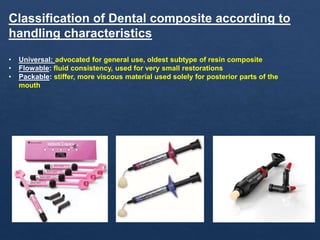 Classification of Dental composite according to
handling characteristics
• Universal: advocated for general use, oldest subtype of resin composite
• Flowable: fluid consistency, used for very small restorations
• Packable: stiffer, more viscous material used solely for posterior parts of the
mouth
 