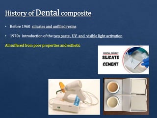 History of Dental composite
• Before 1960 silicates and unfilled resins
• 1970s introduction of the two paste , UV and visible light activation
All suffered from poor properties and esthetic
 