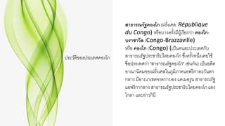 ประวัติของประเทศคองโก
สาธารณรัฐคองโก (ฝรั่งเศส: République
du Congo) หรือบางครั้งมีผู้เรียกว่า คองโก-
บราซาวีล (Congo-Brazzaville)
หรือ คองโก (Congo) (เป็นคนละประเทศกับ
สาธารณรัฐประชาธิปไตยคองโก ซึ่งครั้งหนึ่งเคยใช้
ชื่อประเทศว่า "สาธารณรัฐคองโก" เช่นกัน) เป็นอดีต
อาณานิคมของฝรั่งเศสในภูมิภาคแอฟริกาตะวันตก
กลาง มีอาณาเขตจรดกาบอง แคเมอรูน สาธารณรัฐ
แอฟริกากลาง สาธารณรัฐประชาธิปไตยคองโก แอง
โกลา และอ่าวกินี
 