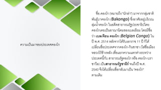 ความเป็นมาของประเทศคองโก
ชื่อ คองโก (หมายถึง "นักล่า") มาจากกลุ่มชาติ
พันธุ์บาคองโก (Bakongo) ซึ่งอาศัยอยู่บริเวณ
ลุ่มน้าคองโก ในอดีตสาธารณรัฐประชาธิปไตย
คองโกเคยเป็นอาณานิคมของเบลเยียม โดยมีชื่อ
ว่า เบลเจียน คองโก (Belgian Congo) ใน
ปี พ.ศ. 2514 หลังจากได้รับเอกราช 11 ปี ก็ได้
เปลี่ยนชื่อประเทศจากคองโก-กินชาซา (ใส่ชื่อเมือง
หลวงไว้ข้างหลัง เพื่อแยกความแตกต่างระหว่าง
ประเทศนี้กับ สาธารณรัฐคองโก หรือ คองโก-บรา
ซาวีล) เป็นสาธารณรัฐซาอีร์จนถึงปี พ.ศ.
2540 จึงได้เปลี่ยนชื่อกลับมาเป็น "คองโก"
ตามเดิม
 