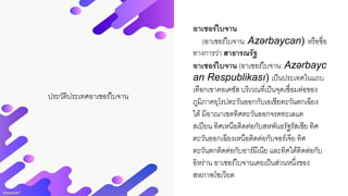 ประวัติประเทศอาเซอร์ไบจาน
อาเซอร์ไบจาน
(อาเซอร์ไบจาน: Azərbaycan) หรือชื่อ
ทางการว่า สาธารณรัฐ
อาเซอร์ไบจาน (อาเซอร์ไบจาน: Azərbayc
an Respublikası) เป็นประเทศในแถบ
เทือกเขาคอเคซัส บริเวณที่เป็นจุดเชื่อมต่อของ
ภูมิภาคยุโรปตะวันออกกับเอเชียตะวันตกเฉียง
ใต้มีอาณาเขตทิศตะวันออกจรดทะเลแค
สเปียน ทิศเหนือติดต่อกับสหพันธรัฐรัสเซีย ทิศ
ตะวันออกเฉียงเหนือติดต่อกับจอร์เจีย ทิศ
ตะวันตกติดต่อกับอาร์มีเนีย และทิศใต้ติดต่อกับ
อิหร่าน อาเซอร์ไบจานเคยเป็นส่วนหนึ่งของ
สหภาพโซเวียต
 