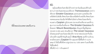 ที่ตั้งของประเทศอาเซอร์ไบจาน
ที่ตั้ง
อยู่ในเอเชียตะวันตกเฉียงใต้ระหว่างอาร์เมเนียและเติร์กเมนิ
สถาน ทางตะวันออกของแนวเทือกเขา Transcaucasus ระหว่าง
เทือกเขา Greater Caucasus และทะเลสาบแคสเปียน ทิศ
เหนือติดกับรัสเซีย ทิศตะวันตกเฉียงเหนือติดกับจอร์เจีย ทิศตะวันตก
จรดพรมแดนอาร์เมเนีย ทิศใต้ติดกับอิหร่าน ทิศตะวันออกติดกับ
ทะเลสาบ Caspian ภูมิประเทศ ประกอบด้วยเทือกเขาและที่ราบ
ลุ่ม ทางภาคเหนือเป็นเทือกเขา The Greater Caucasus ซึ่ง
มียอดเขา Mount Bazardyuzyu เป็นภูเขาที่สูงที่สุดของ
ประเทศ (4,466 เมตร) ส่วนเทือกเขา The Lesser Caucasus
เป็นพรมแดนด้านตะวันออกเฉียงใต้ภาคกลางของประเทศ จึงเป็น
บริเวณที่ราบลุ่มที่สาคัญคือ ลุ่มน้า Aras-Kura และที่ราบบริเวณ
ชายฝั่งทะเลสาบ Caspian ที่ราบลุ่มเหล่านี้มีพื้นที่กว่า 4,278
เฮคตาร์(ใช้เป็นพื้นที่เพาะปลูกประมาณ 1,600 เฮคตาร์และที่เหลือ
ใช้เลี้ยงสัตว์)
มีพื้นที่ป่ากว่า 1 ล้านเฮคตาร์
 