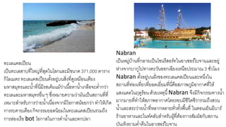 ทะเลแคสเปียน
เป็นทะเลสาบที่ใหญ่ที่สุดในโลกและมีขนาด 371,000 ตาราง
กิโลเมตร ทะเลแคสเปียนตั้งอยู่บนสิ่งที่ดูเหมือนเตียง
มหาสมุทรและน้าที่นี่มีรสเค็มแม้ว่าเนื้อหาน้าเกลือจะต่ากว่า
ทะเลและมหาสมุทรอื่น ๆ ซึ่งหมายความว่ามันเป็นสถานที่ที่
เหมาะสาหรับการว่ายน้าเนื่องจากมีโอกาสน้อยกว่า ทาให้เกิด
การระคายเคืองกิจกรรมยอดนิยมในทะเลแคสเปียนรวมถึง
การล่องเรือ bot โอกาสในการดาน้าและตกปลา
Nabran
เป็นหมู่บ้านที่กลายเป็นโซนรีสอร์ทในอาเซอร์ไบจานและอยู่
ห่างจากบากูไปทางตะวันออกเฉียงเหนือประมาณ 3 ชั่วโมง
Nabran ตั้งอยู่บนฝั่งของทะเลแคสเปียนและหนึ่งใน
สถานที่ท่องเที่ยวที่ยอดเยี่ยมที่นี่คือสภาพภูมิอากาศที่ให้
แสงแดดในฤดูร้อน ด้วยเหตุนี้Nabran จึงมีกิจกรรมทางน้า
มากมายที่ทาให้สภาพอากาศโดยรอบมีชีวิตชีวารวมถึงสวน
น้าและสระว่ายน้าที่หลากหลายทั่วทั้งพื้นที่ ในตอนเย็นมีบาร์
ร้านอาหารและไนท์คลับสาหรับผู้ที่ต้องการสัมผัสกับสถาน
บันเทิงยามค่าคืนในอาเซอร์ไบจาน
 