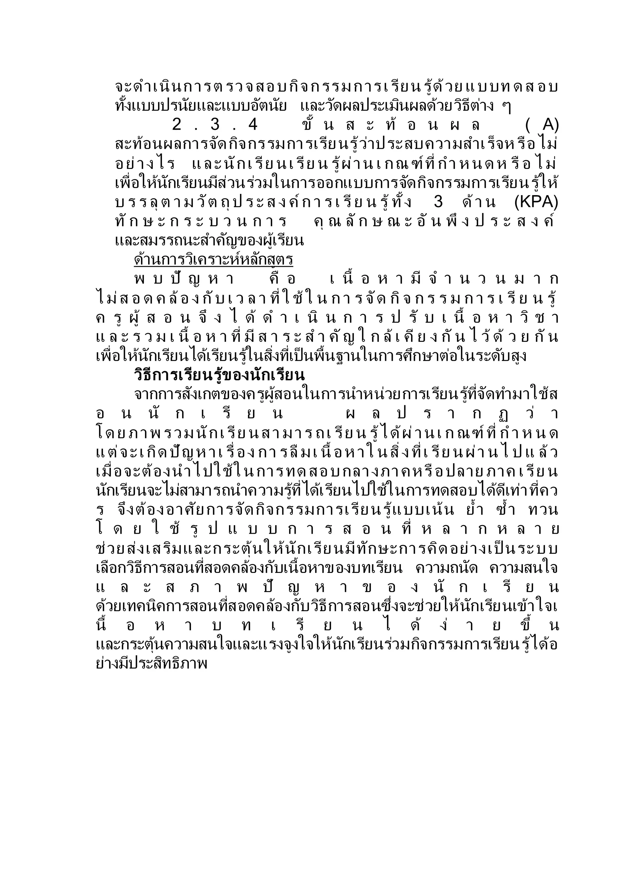 จะดาเนินการต รวจสอบกิจกรรมการเรียนรู้ด้วย แบบท ด ส อบ
ทั้งแบบปรนัยและแบบอัตนัย และวัดผลประเมินผลด้วยวิธีต่าง ๆ
2 . 3 . 4 ขั้ น ส ะ ท้ อ น ผ ล ( A)
สะท้อนผลการจัดกิจกรรมการเรียนรู้ว่าประสบความสาเร็จห รือไม่
อย่างไร และนักเรีย นเรีย น รู้ผ่าน เ กณ ฑ์ที่ กา ห นด ห รื อ ไ ม่
เพื่อให้นักเรียนมีส่วนร่วมในการออกแบบการจัดกิจกรรมการเรียนรู้ให้
บ ร ร ลุ ต า ม วัต ถุ ป ร ะ ส ง ค์ ก า ร เ รี ย น รู้ ทั้ง 3 ด้า น (KPA)
ทั ก ษ ะ ก ร ะ บ ว น ก า ร คุ ณ ลั ก ษ ณ ะ อั น พึ ง ป ร ะ ส ง ค์
และสมรรถนะสาคัญของผู้เรียน
ด้านการวิเคราะห์หลักสูตร
พ บ ปั ญ ห า คื อ เ นื้ อ ห า มี จ า น ว น ม า ก
ไ ม่ส อ ด ค ล้อ ง กับ เ ว ล า ที่ ใ ช้ ใ น ก า ร จัด กิ จ ก ร ร ม ก า ร เ รี ย น รู้
ค รู ผู้ ส อ น จึ ง ไ ด้ ด า เ นิ น ก า ร ป รั บ เ นื้ อ ห า วิ ช า
แ ล ะ ร ว ม เ นื้ อ ห า ที่ มี ส า ร ะ ส า คัญ ใ ก ล้ เ คี ย ง กั น ไ ว้ ด้ ว ย กั น
เพื่อให้นักเรียนได้เรียนรู้ในสิ่งที่เป็นพื้นฐานในการศึกษาต่อในระดับสูง
วิธีการเรียนรู้ของนักเรียน
จากการสังเกตของครูผู้สอนในการนาหน่วยการเรียนรู้ที่จัดทามาใช้ส
อ น นั ก เ รี ย น ผ ล ป ร า ก ฏ ว่ า
โด ย ภาพ รวมนักเรีย นสา มาร ถเ รีย น รู้ได้ผ่านเ ก ณฑ์ ที่ ก า ห น ด
แต่จะเกิด ปัญห าเ รื่อง กา รลื มเ นื้ อห าใ นสิ่งที่เ รีย นผ่า นไ ป แ ล้ว
เมื่อจะต้องนาไปใช้ในการทด สอบกลางภาคหรือปลาย ภาค เรีย น
นักเรียนจะไม่สามารถนาความรู้ที่ได้เรียนไปใช้ในการทดสอบได้ดีเท่าที่คว
ร จึงต้องอาศัยการจัดกิจกรรมการเรียนรู้แบบเน้น ย้า ซ้า ทวน
โ ด ย ใ ช้ รู ป แ บ บ ก า ร ส อ น ที่ ห ล า ก ห ล า ย
ช่วยส่งเสริมและกระตุ้นให้นักเรียนมีทักษะการคิดอย่างเป็ นระบบ
เลือกวิธีการสอนที่สอดคล้องกับเนื้อหาของบทเรียน ความถนัด ความสนใจ
แ ล ะ ส ภ า พ ปั ญ ห า ข อ ง นั ก เ รี ย น
ด้วยเทคนิคการสอนที่สอดคล้องกับวิธีการสอนซึ่งจะช่วยให้นักเรียนเข้าใจเ
นื้ อ ห า บ ท เ รี ย น ไ ด้ ง่ า ย ขึ้ น
และกระตุ้นความสนใจและแรงจูงใจให้นักเรียนร่วมกิจกรรมการเรียนรู้ได้อ
ย่างมีประสิทธิภาพ
 