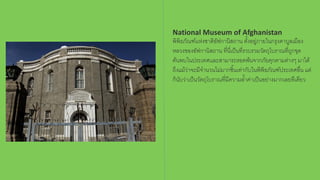 National Museum of Afghanistan
พิพิธภัณฑ์เเห่งชาติอัฟกานิสถาน ตั้งอยู่ภายในกรุงคาบูลเมือง
หลวงของอัฟกานิสถาน ที่นี่เป็นที่รวบรวมวัตถุโบราณที่ถูกขุด
ค้นพบในประเทศเเละสามารถรอดพ้นจากภัยคุกคามต่างๆ มาได้
ถึงแม้ว่าจะมีจานวนไม่มากชิ้นเท่ากับในพิพิธภัณฑ์ประเทศอื่น แต่
ก็นับว่าเป็นวัตถุโบราณที่มีความล้าค่าเป็นอย่างมากเลยทีเดียว
 