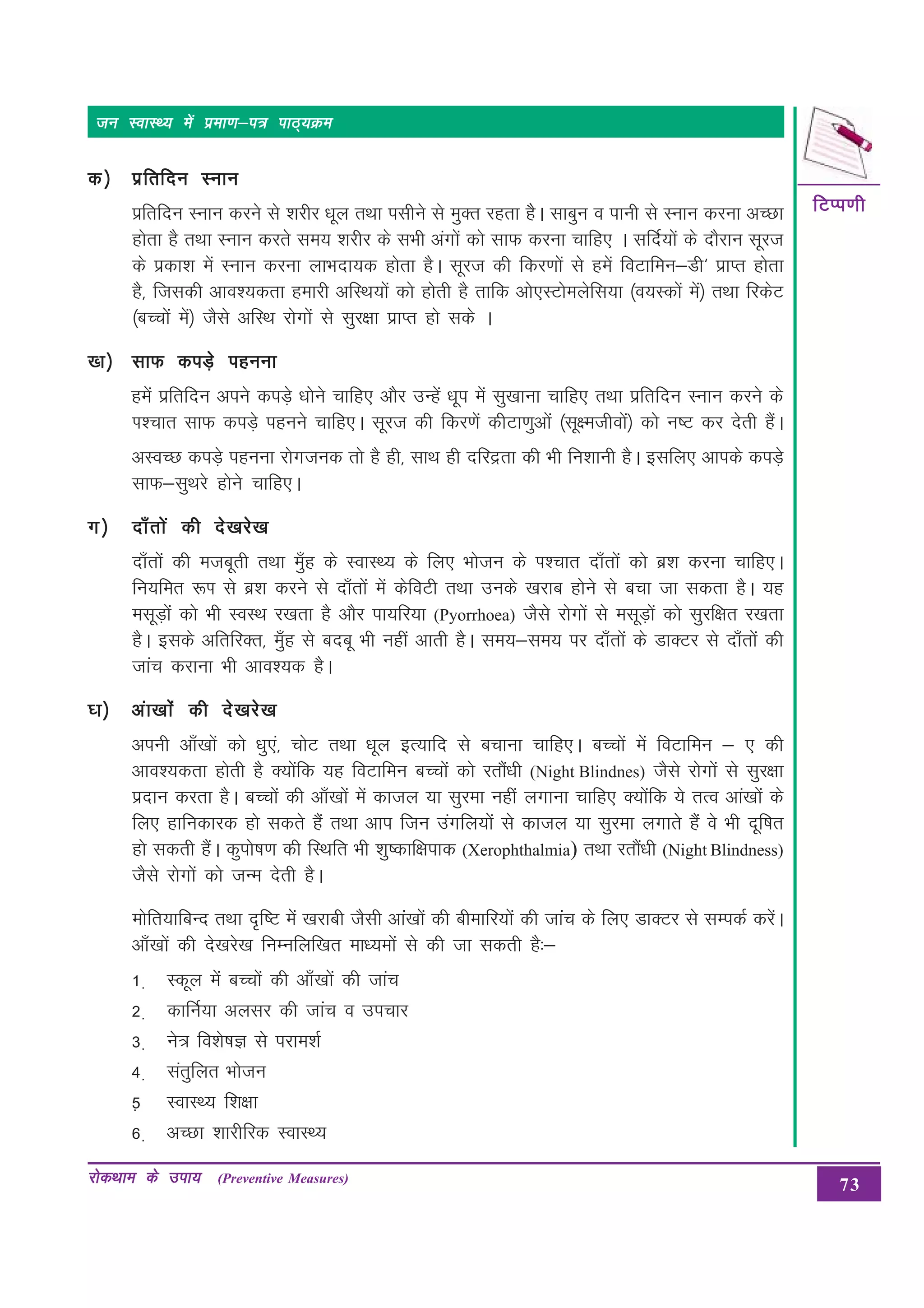 73
fVIi.kh
fVIi.kh
fVIi.kh
fVIi.kh
fVIi.kh
jksdFkke ds mik;
jksdFkke ds mik;
jksdFkke ds mik;
jksdFkke ds mik;
jksdFkke ds mik; (Preventive Measures)
tu LokLF; esa izek.k&i= ikB~;Øe
tu LokLF; esa izek.k&i= ikB~;Øe
tu LokLF; esa izek.k&i= ikB~;Øe
tu LokLF; esa izek.k&i= ikB~;Øe
tu LokLF; esa izek.k&i= ikB~;Øe
d½
d½
d½
d½
d½ izfrfnu Luku
izfrfnu Luku
izfrfnu Luku
izfrfnu Luku
izfrfnu Luku
izfrfnu Luku djus ls “kjhj /kwy rFkk ilhus ls eqDr jgrk gSSA lkcqu o ikuh ls Luku djuk vPNk
gksrk gS rFkk Luku djrs le; “kjhj ds lHkh vaxksa dks lkQ djuk pkfg, A lfnZ;ksa dss nkSjku lwjt
ds izdk”k esa Luku djuk ykHknk;d gksrk gSA lwjt dh fdj.kksa ls gesa foVkfeu&Mh^ izkIr gksrk
gS] ftldh vko”;drk gekjh vfLFk;ksa dks gksrh gS rkfd vks,LVkseysfl;k ¼o;Ldksa esa½ rFkk fjdsV
¼cPPkksa esa½ tSls vfLFk jksxksa ls lqj{kk izkIr gks lds A
[k½
[k½
[k½
[k½
[k½ lkQ diM+s iguuk
lkQ diM+s iguuk
lkQ diM+s iguuk
lkQ diM+s iguuk
lkQ diM+s iguuk
gesa izfrfnu vius diMs+ /kksus pkfg, vkSj mUgsa /kwi esa lq[kkuk pkfg, rFkk izfrfnu Luku djus ds
Ik”pkr lkQ diMs+ iguus pkfg,A lwjt dh fdj.ksa dhVk.kqvksa ¼lw{ethoksa½ dks u’V dj nsrh gSaA
vLoPN diM+s iguuk jksxtud rks gS gh] lkFk gh nfjærk dh Hkh fu'kkuh gSA blfy, vkids diM+s
lkQ&lqFkjs gksus pkfg,A
x½
x½
x½
x½
x½ nk¡rksa dh ns[kjs[k
nk¡rksa dh ns[kjs[k
nk¡rksa dh ns[kjs[k
nk¡rksa dh ns[kjs[k
nk¡rksa dh ns[kjs[k
nk¡rksa dh etcwrh rFkk eq¡g ds LokLF; ds fy, Hkkstu ds Ik”pkr nk¡rksa dks cz”k djuk pkfg,A
fu;fer :Ik ls cz”k djus ls nk¡rksa esa dsfoVh rFkk muds [kjkc gksus ls cpk tk ldrk gSA ;g
elwM+ksa dks Hkh LoLFk j[krk gS vkSj ik;fj;k (Pyorrhoea) tSls jksxksa ls elwM+ksa dks lqjf{kr j[krk
gSA blds vfrfjDr] eq¡g ls cncw Hkh ugha vkrh gSA le;&le; ij nk¡rksa ds MkDVj ls nk¡rkas dh
tkap djkuk Hkh vko”;d gSA
?k½
?k½
?k½
?k½
?k½ vak[kkas dh ns[kjs[k
vak[kkas dh ns[kjs[k
vak[kkas dh ns[kjs[k
vak[kkas dh ns[kjs[k
vak[kkas dh ns[kjs[k
viuh vk¡[kksa dks /kq,a] pksV rFkk /kwy bR;kfn ls cpkuk pkfg,A cPpksa esa foVkfeu & , dh
vko”;drk gksrh gS D;ksafd ;g foVkfeu cPpksa dks jrkaS/kh (Night Blindnes) tSls jksxksa ls lqj{kk
iznku djrk gSA cPpksa dh vk¡[kksa esa dkty ;k lqjek ugha yxkuk pkfg, D;ksafd ;s rRo vka[kksa ds
fy, gkfudkjd gks ldrs gSa rFkk vki ftu maxfy;ksa ls dkty ;k lqjek yxkrs gSa os Hkh nwf’kr
gks ldrh gSaA dqiks’k.k dh fLFkfr Hkh “kq’dkf{kikd (Xerophthalmia) rFkk jrkSa/kh (Night Blindness)
tSls jksxkssa dks tUe nsrh gSA
eksfr;kfcUn rFkk n`f’V esa [kjkch tSlh vka[kksa dh chekfj;ksa dh tkap ds fy, MkDVj ls lEidZ djsaA
vk¡[kksa dh ns[kjs[k fuEufyf[kr ek/;eksa ls dh tk ldrh gS%&
1 + Ldwy esa cPpksa dh vk¡[kksa dh tkap
2 + dkfuZ;k vYklj dh tkap o mipkj
3 + us= fo”ks’kK ls ijke”kZ
4 + larqfyr Hkkstu
5+ LokLF; f”k{kk
6 + vPNk “kkjhfjd LokLF;
 