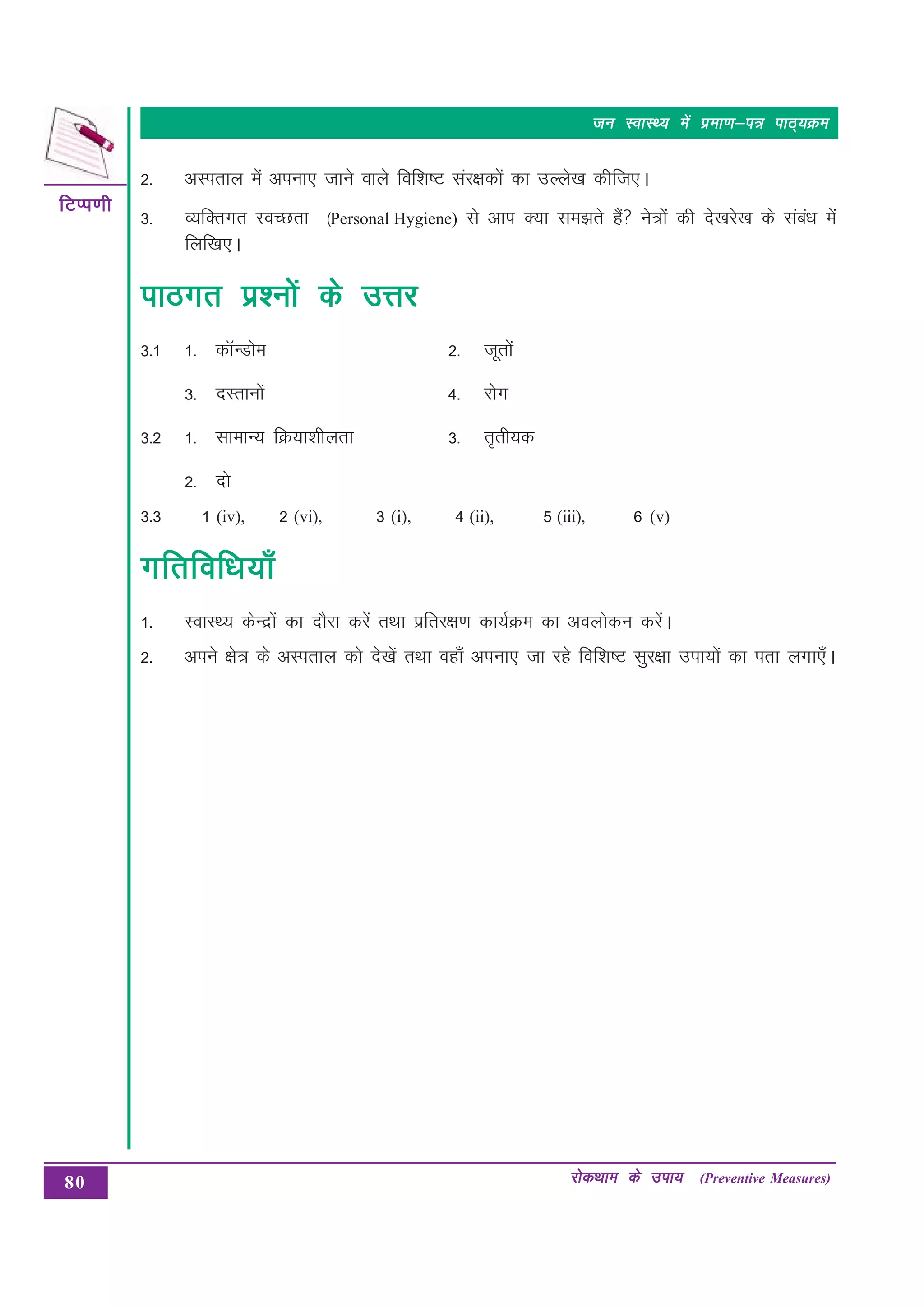 80
fVIi.kh
fVIi.kh
fVIi.kh
fVIi.kh
fVIi.kh
jksdFkke ds mik;
jksdFkke ds mik;
jksdFkke ds mik;
jksdFkke ds mik;
jksdFkke ds mik; (Preventive Measures)
tu LokLF; esa izek.k&i= ikB~;Øe
tu LokLF; esa izek.k&i= ikB~;Øe
tu LokLF; esa izek.k&i= ikB~;Øe
tu LokLF; esa izek.k&i= ikB~;Øe
tu LokLF; esa izek.k&i= ikB~;Øe
2- vLirky esa viuk, tkus okys fof”k’V laj{kdksa dk mYys[k dhft,A
3- O;fDrxr LoPNrk ¼Personal Hygiene) ls vki D;k le>rs gSa us=ksa dh ns[kjs[k ds laca/k esa
fyf[k,A
ikBxr iz'uksa ds mÙkj
ikBxr iz'uksa ds mÙkj
ikBxr iz'uksa ds mÙkj
ikBxr iz'uksa ds mÙkj
ikBxr iz'uksa ds mÙkj
3-1 1- dkWUMkse 2- twrkas
3- nLrkuksa 4- jksx
3-2 1- lkekU; fØ;k”khyrk 3- r`rh;d
2- nks
(iv), 2 (vi), 3 (i), 4 (ii), 5 (iii), 6 (v)
xfrfof/k;k¡
xfrfof/k;k¡
xfrfof/k;k¡
xfrfof/k;k¡
xfrfof/k;k¡
1- LokLF; dsUnzksa dk nkSjk djsa rFkk izfrj{k.k dk;ZØe dk voyksdu djsaA
2- vius {ks= ds vLirky dks ns[ksa rFkk ogk¡a viuk, tk jgs fof”k’V lqj{kk mik;ksa dk irk yxk,¡A
3-3 1
 