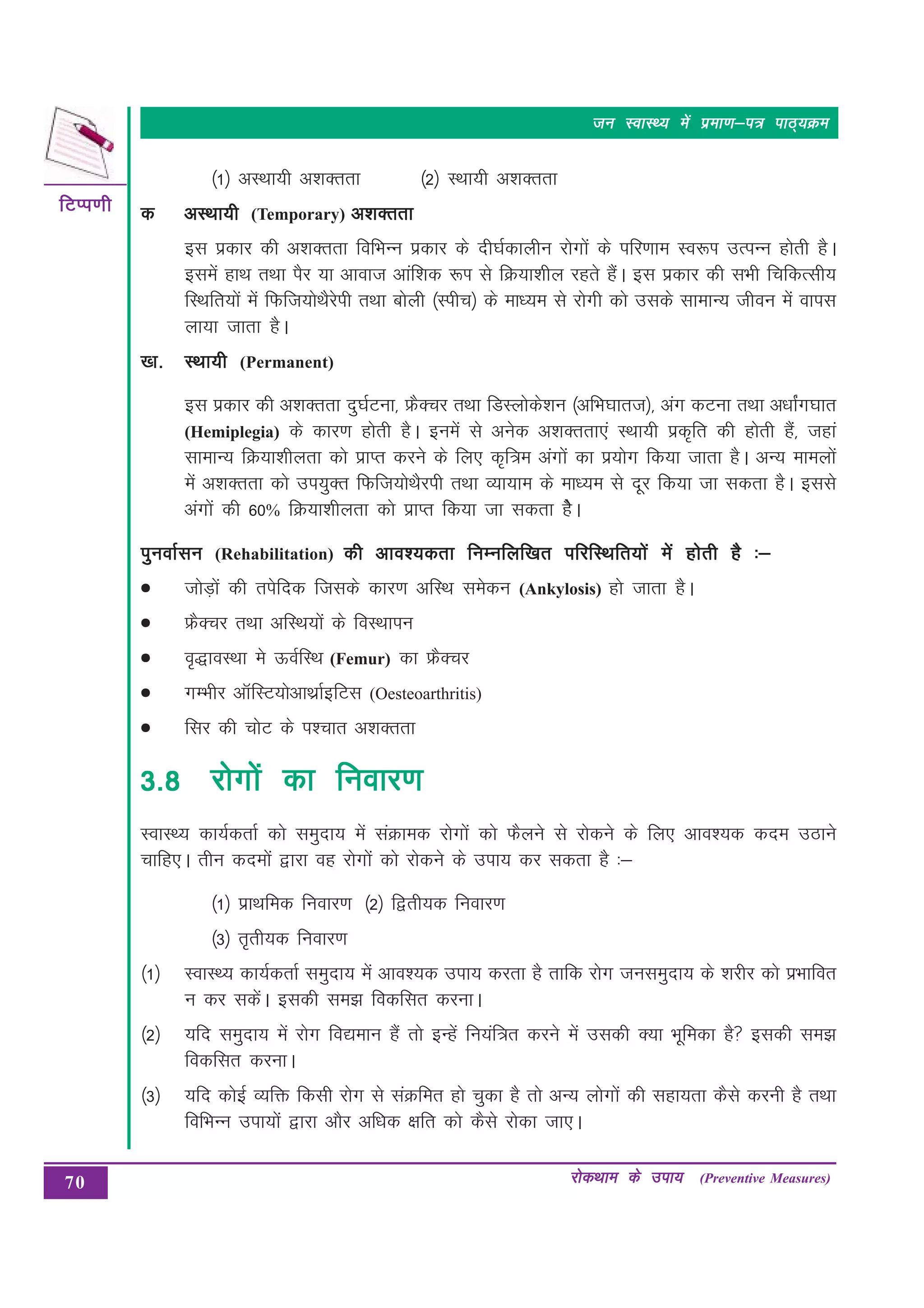 70
fVIi.kh
fVIi.kh
fVIi.kh
fVIi.kh
fVIi.kh
jksdFkke ds mik;
jksdFkke ds mik;
jksdFkke ds mik;
jksdFkke ds mik;
jksdFkke ds mik; (Preventive Measures)
tu LokLF; esa izek.k&i= ikB~;Øe
tu LokLF; esa izek.k&i= ikB~;Øe
tu LokLF; esa izek.k&i= ikB~;Øe
tu LokLF; esa izek.k&i= ikB~;Øe
tu LokLF; esa izek.k&i= ikB~;Øe
¼1½ vLFkk;h v”kDrrk ¼2½ LFkk;h v”kDrrk
d
d
d
d
d vLFkk;h
vLFkk;h
vLFkk;h
vLFkk;h
vLFkk;h (Temporary) v'kDrrk
v'kDrrk
v'kDrrk
v'kDrrk
v'kDrrk
bl izdkj dh v”kDrrk fofHkUu izdkj ds nh?kZdkyhu jksxksa ds ifj.kke Lo:Ik mRiUu gksrh gSA
blesa gkFk rFkk iSj ;k vkokt vkaf”kd :Ik ls fØ;k”khy jgrs gSaA bl izdkj dh lHkh fpfdRlh;
fLFkfr;ksa eas fQft;ksFkSjsih rFkk cksyh ¼Lihp½ ds ek/;e ls jksxh dks mlds lkekU; thou esa okil
yk;k tkrk gSA
[k-
[k-
[k-
[k-
[k- LFkk;h
LFkk;h
LFkk;h
LFkk;h
LFkk;h (Permanent)
bl izdkj dh v”kDrrk nq?kZVuk] ÝSDpj rFkk fMLyksds”ku ¼vfHk?kkrt½] vax dVuk RkFkk v/kkZax?kkr
(Hemiplegia) ds dkj.k gksrh gSA buesa ls vusd v”kDrrk,a LFkk;h izd`fr dh gksrh gSa] tgka
lkekU; fØ;k”khyrk dks izkIr djus ds fy, d`f=e vaxksa dk iz;ksx fd;k tkrk gSA vU; ekeyksa
esa v”kDrrk dks mi;qDr fQft;ksFkSjih rFkk O;k;ke ds ek/;e ls nwj fd;k tk ldrk gSA blls
vaxksa dh 60% fØ;k“khyrk dks izkIr fd;k tk ldrk gsSA
iquokZlu
iquokZlu
iquokZlu
iquokZlu
iquokZlu (Rehabilitation) dh vko';drk fuEufyf[kr ifjfLFkfr;ksa esa gksrh gS %&
dh vko';drk fuEufyf[kr ifjfLFkfr;ksa esa gksrh gS %&
dh vko';drk fuEufyf[kr ifjfLFkfr;ksa esa gksrh gS %&
dh vko';drk fuEufyf[kr ifjfLFkfr;ksa esa gksrh gS %&
dh vko';drk fuEufyf[kr ifjfLFkfr;ksa esa gksrh gS %&
•
•
•
•
• tksM+ksa dh risfnd ftlds dkj.k vfLFk lesdu (Ankylosis) gks tkrk gSA
•
•
•
•
• ÝSDpj rFkk vfLFk;ksa ds foLFkkiu
•
•
•
•
• o`)koLFkk es ÅoZfLFk (Femur) dk ÝSDpj
•
•
•
•
• xEHkhj vkWfLV;ksvkFkzkZbfVl (Oesteoarthritis)
•
•
•
•
• flj dh pksV ds i”pkr v”kDrrk
3-8
3-8
3-8
3-8
3-8 jksxkas dk fuokj.k
jksxkas dk fuokj.k
jksxkas dk fuokj.k
jksxkas dk fuokj.k
jksxkas dk fuokj.k
LokLF; dk;ZdrkZ dks leqnk; esa laØked jksxksa dks QSyus ls jksdus ds fy, vko”;d dne mBkus
pkfg,A rhu dneksa }kjk og jksxksa dks jksdus ds mik; dj ldrk gS %&
¼1½ izkFkfed fuokj.k ¼2½ f}rh;d fuokj.k
¼3½ r`rh;d fuokj.k
¼1½ LokLF; dk;ZdrkZ leqnk; esa vko”;d mik; djrk gS rkfd jksx tuleqnk; ds “kjhj dks izHkkfor
u dj ldsaA bldh le> fodflr djukA
¼2½ ;fn leqnk; esa jksx fo|eku gSa rks bUgas fu;af=r djus esa mldh D;k Hkwfedk gS bldh le>
fodflr djukA
¼3½ ;fn dksbZ O;fä fdlh jksx ls laØfer gks pqdk gS rks vU; yksxksa dh lgk;rk dSls djuh gS rFkk
fofHkUu mik;ksa }kjk vkSj vf/kd {kfr dks dSls jksdk tk,A
 