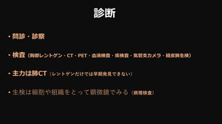 診断
• 問診・診察
• 検査（胸部レントゲン・CT・PET・血液検査・痰検査・気管支カメラ・経皮肺生検）
• 主力は肺CT（レントゲンだけでは早期発見できない）
• 生検は細胞や組織をとって顕微鏡でみる（病理検査）
 
