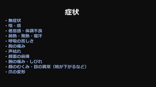 症状
• 無症状
• 咳・痰
• 倦怠感・体調不良
• 微熱・発熱・寝汗
• 呼吸の苦しさ
• 胸の痛み
• 声枯れ
• 顔面の麻痺
• 腕の痛み・しびれ
• 顔のむくみ・目の異常（瞼が下がるなど）
• 爪の変形
 