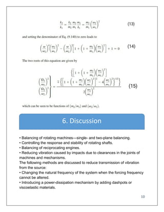 10
• Balancing of rotating machines—single- and two-plane balancing.
• Controlling the response and stability of rotating shafts.
• Balancing of reciprocating engines.
• Reducing vibration caused by impacts due to clearances in the joints of
machines and mechanisms.
The following methods are discussed to reduce transmission of vibration
from the source:
• Changing the natural frequency of the system when the forcing frequency
cannot be altered.
• Introducing a power-dissipation mechanism by adding dashpots or
viscoelastic materials.
6. Discussion
 