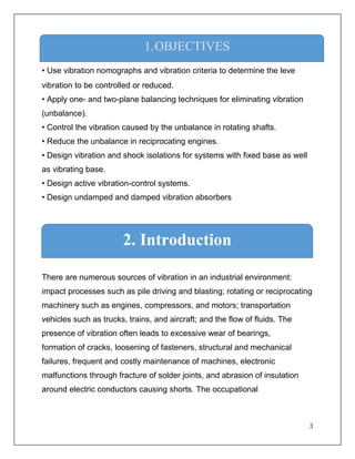 3
1. Objectives
• Use vibration nomographs and vibration criteria to determine the leve
vibration to be controlled or reduced.
• Apply one- and two-plane balancing techniques for eliminating vibration
(unbalance).
• Control the vibration caused by the unbalance in rotating shafts.
• Reduce the unbalance in reciprocating engines.
• Design vibration and shock isolations for systems with fixed base as well
as vibrating base.
• Design active vibration-control systems.
• Design undamped and damped vibration absorbers
There are numerous sources of vibration in an industrial environment:
impact processes such as pile driving and blasting; rotating or reciprocating
machinery such as engines, compressors, and motors; transportation
vehicles such as trucks, trains, and aircraft; and the flow of fluids. The
presence of vibration often leads to excessive wear of bearings,
formation of cracks, loosening of fasteners, structural and mechanical
failures, frequent and costly maintenance of machines, electronic
malfunctions through fracture of solder joints, and abrasion of insulation
around electric conductors causing shorts. The occupational
1.OBJECTIVES
2. Introduction
 