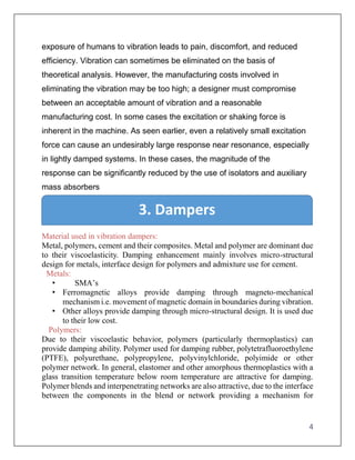 4
exposure of humans to vibration leads to pain, discomfort, and reduced
efficiency. Vibration can sometimes be eliminated on the basis of
theoretical analysis. However, the manufacturing costs involved in
eliminating the vibration may be too high; a designer must compromise
between an acceptable amount of vibration and a reasonable
manufacturing cost. In some cases the excitation or shaking force is
inherent in the machine. As seen earlier, even a relatively small excitation
force can cause an undesirably large response near resonance, especially
in lightly damped systems. In these cases, the magnitude of the
response can be significantly reduced by the use of isolators and auxiliary
mass absorbers
Material used in vibration dampers:
Metal, polymers, cement and their composites. Metal and polymer are dominant due
to their viscoelasticity. Damping enhancement mainly involves micro-structural
design for metals, interface design for polymers and admixture use for cement.
Metals:
• SMA’s
• Ferromagnetic alloys provide damping through magneto-mechanical
mechanism i.e. movement of magnetic domain in boundaries during vibration.
• Other alloys provide damping through micro-structural design. It is used due
to their low cost.
Polymers:
Due to their viscoelastic behavior, polymers (particularly thermoplastics) can
provide damping ability. Polymer used for damping rubber, polytetrafluoroethylene
(PTFE), polyurethane, polypropylene, polyvinylchloride, polyimide or other
polymer network. In general, elastomer and other amorphous thermoplastics with a
glass transition temperature below room temperature are attractive for damping.
Polymer blends and interpenetrating networks are also attractive, due to the interface
between the components in the blend or network providing a mechanism for
3. Dampers
 