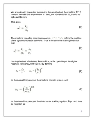 8
We are primarily interested in reducing the amplitude of the machine 1X12.
In order to make the amplitude of m1 zero, the numerator of Eq,should be
set equal to zero.
This gives
(5)
The machine operates near its resonance, before the addition
of the dynamic vibration absorber. Thus if the absorber is designed such
that
(6)
the amplitude of vibration of the machine, while operating at its original
resonant frequency,will be zero. By defining
(7)
as the natural frequency of the machine or main system, and
(8)
as the natural frequency of the absorber or auxiliary system, Eqs. and can
be rewritten as
 