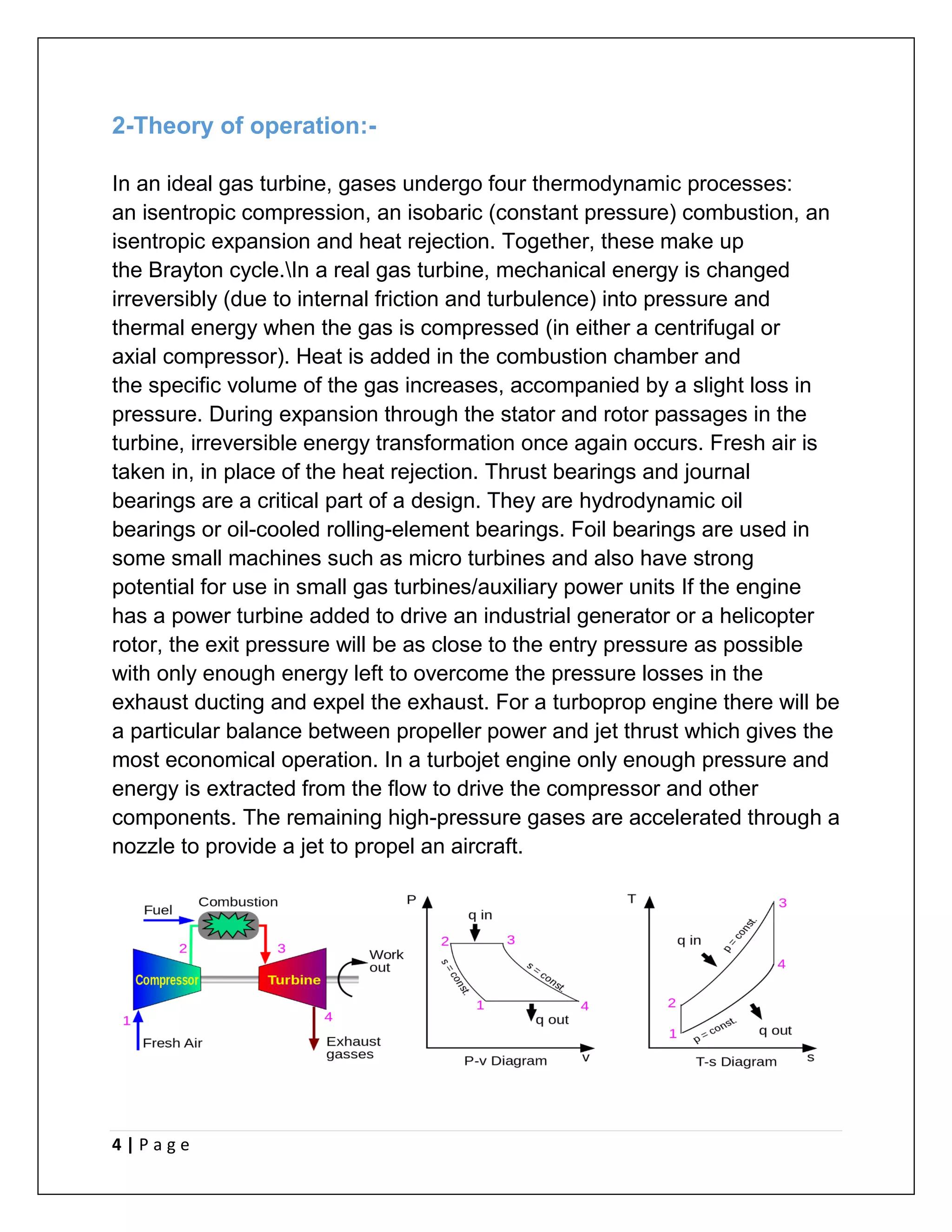 4 | P a g e
2-Theory of operation:-
In an ideal gas turbine, gases undergo four thermodynamic processes:
an isentropic compression, an isobaric (constant pressure) combustion, an
isentropic expansion and heat rejection. Together, these make up
the Brayton cycle.In a real gas turbine, mechanical energy is changed
irreversibly (due to internal friction and turbulence) into pressure and
thermal energy when the gas is compressed (in either a centrifugal or
axial compressor). Heat is added in the combustion chamber and
the specific volume of the gas increases, accompanied by a slight loss in
pressure. During expansion through the stator and rotor passages in the
turbine, irreversible energy transformation once again occurs. Fresh air is
taken in, in place of the heat rejection. Thrust bearings and journal
bearings are a critical part of a design. They are hydrodynamic oil
bearings or oil-cooled rolling-element bearings. Foil bearings are used in
some small machines such as micro turbines and also have strong
potential for use in small gas turbines/auxiliary power units If the engine
has a power turbine added to drive an industrial generator or a helicopter
rotor, the exit pressure will be as close to the entry pressure as possible
with only enough energy left to overcome the pressure losses in the
exhaust ducting and expel the exhaust. For a turboprop engine there will be
a particular balance between propeller power and jet thrust which gives the
most economical operation. In a turbojet engine only enough pressure and
energy is extracted from the flow to drive the compressor and other
components. The remaining high-pressure gases are accelerated through a
nozzle to provide a jet to propel an aircraft.
 