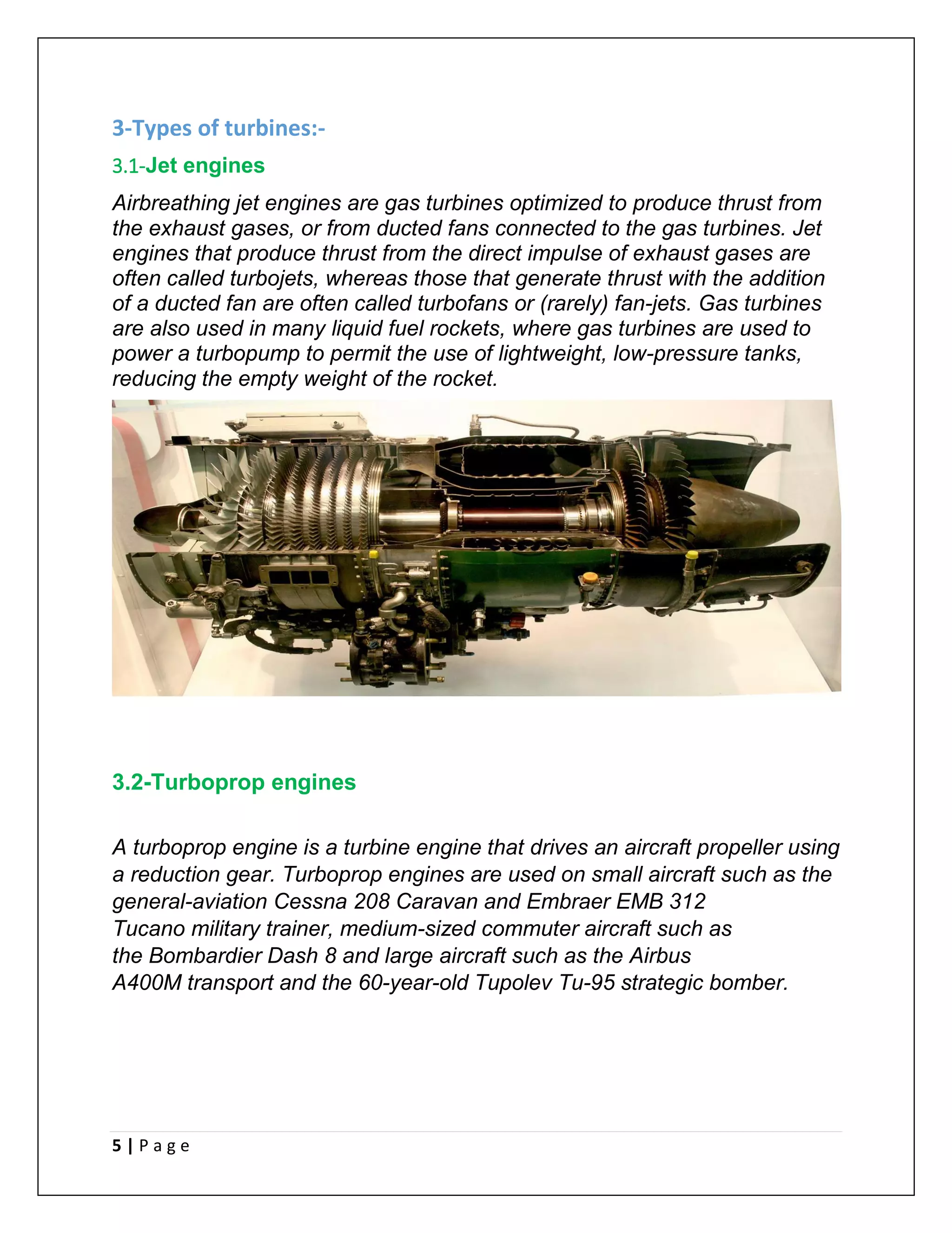 5 | P a g e
3-Types of turbines:-
3.1-Jet engines
Airbreathing jet engines are gas turbines optimized to produce thrust from
the exhaust gases, or from ducted fans connected to the gas turbines. Jet
engines that produce thrust from the direct impulse of exhaust gases are
often called turbojets, whereas those that generate thrust with the addition
of a ducted fan are often called turbofans or (rarely) fan-jets. Gas turbines
are also used in many liquid fuel rockets, where gas turbines are used to
power a turbopump to permit the use of lightweight, low-pressure tanks,
reducing the empty weight of the rocket.
3.2-Turboprop engines
A turboprop engine is a turbine engine that drives an aircraft propeller using
a reduction gear. Turboprop engines are used on small aircraft such as the
general-aviation Cessna 208 Caravan and Embraer EMB 312
Tucano military trainer, medium-sized commuter aircraft such as
the Bombardier Dash 8 and large aircraft such as the Airbus
A400M transport and the 60-year-old Tupolev Tu-95 strategic bomber.
 