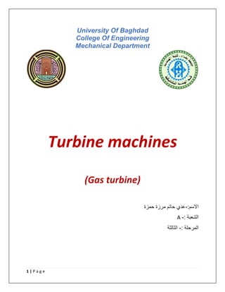 1 | P a g e
University Of Baghdad
College Of Engineering
Mechanical Department
Turbine machines
(Gas turbine)
:‫االسم‬
-
‫حمزة‬ ‫مرزة‬ ‫حاتم‬ ‫عدي‬
A : ‫الشعبة‬
-
: ‫المرحلة‬
-
‫الثالثة‬
 