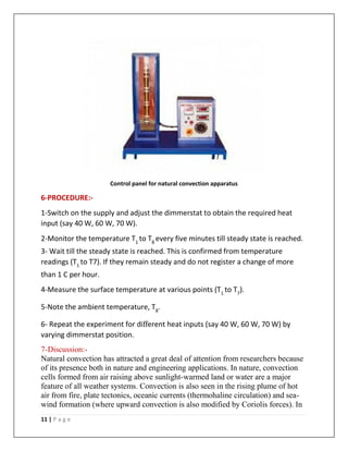 11 | P a g e
Control panel for natural convection apparatus
6-PROCEDURE:-
1-Switch on the supply and adjust the dimmerstat to obtain the required heat
input (say 40 W, 60 W, 70 W).
2-Monitor the temperature T1
to T8
every five minutes till steady state is reached.
3- Wait till the steady state is reached. This is confirmed from temperature
readings (T1
to T7). If they remain steady and do not register a change of more
than 1 C per hour.
4-Measure the surface temperature at various points (T1
to T7
).
5-Note the ambient temperature, T8
.
6- Repeat the experiment for different heat inputs (say 40 W, 60 W, 70 W) by
varying dimmerstat position.
7-Discussion:-
Natural convection has attracted a great deal of attention from researchers because
of its presence both in nature and engineering applications. In nature, convection
cells formed from air raising above sunlight-warmed land or water are a major
feature of all weather systems. Convection is also seen in the rising plume of hot
air from fire, plate tectonics, oceanic currents (thermohaline circulation) and sea-
wind formation (where upward convection is also modified by Coriolis forces). In
 