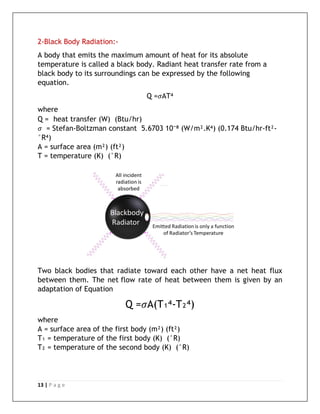 13 | P a g e
2-Black Body Radiation:-
A body that emits the maximum amount of heat for its absolute
temperature is called a black body. Radiant heat transfer rate from a
black body to its surroundings can be expressed by the following
equation.
Q =𝜎AT⁴
where
Q = heat transfer (W) (Btu/hr)
𝜎 = Stefan-Boltzman constant 5.6703 10⁻⁸ (W/m².K⁴) (0.174 Btu/hr-ft²-
°R⁴)
A = surface area (m²) (ft²)
T = temperature (K) (°R)
Two black bodies that radiate toward each other have a net heat flux
between them. The net flow rate of heat between them is given by an
adaptation of Equation
Q =𝜎A(T₁⁴-T₂⁴)
where
A = surface area of the first body (m²) (ft²)
T₁ = temperature of the first body (K) (°R)
T₂ = temperature of the second body (K) (°R)
 