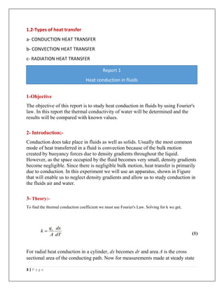 3 | P a g e
1.2-Types of heat transfer
a- CONDUCTION HEAT TRANSFER
b- CONVECTION HEAT TRANSFER
c- RADIATION HEAT TRANSFER
1-Objective
The objective of this report is to study heat conduction in fluids by using Fourier's
law. In this report the thermal conductivity of water will be determined and the
results will be compared with known values.
2- Introduction;-
Conduction does take place in fluids as well as solids. Usually the most common
mode of heat transferred in a fluid is convection because of the bulk motion
created by buoyancy forces due to density gradients throughout the liquid.
However, as the space occupied by the fluid becomes very small, density gradients
become negligible. Since there is negligible bulk motion, heat transfer is primarily
due to conduction. In this experiment we will use an apparatus, shown in Figure
that will enable us to neglect density gradients and allow us to study conduction in
the fluids air and water.
3- Theory:-
To find the thermal conduction coefficient we must use Fourier's Law. Solving for k we get,
(1)
For radial heat conduction in a cylinder, dx becomes dr and area A is the cross
sectional area of the conducting path. Now for measurements made at steady state
Report 1
Heat conduction in fluids
 