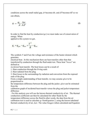 4 | P a g e
conditions across the small radial gap, dr becomes dr, and dT becomes dT so we
can obtain,
(2)
In order to find the heat by conduction (qc) we must make use of conservation of
energy. When
applied to this system we get,
(3)
The symbols V and R are the voltage and resistance of the heater element which
generates
electrical heat . In this mechanism there are heat transfers other than that
transferred by conduction through the fluid under test. These heat "losses" are
defined as
incidental heat transfer. The heat losses can be a result of:
1. Heat conduction through the O-ring seals
2. Heat radiated from the plug
3. Heat losses to the surroundings by radiation and convection from the exposed
ends of the plug.
From a simple understanding of heat transfer, we may assume qlost to be
proportional to
the temperature difference between the plug and the jacket. qlost can be estimated
from the
calibration graph of incidental heat transfer versus the plug and jacket temperature
difference
. For this analysis you will use the known thermal conductivity of air . The thermal
conduction coefficient can then be calculated for other fluids by the
temperature difference across the fluid.In other words, the data from the air
calibration test is used to calculate qc fromEquation 2, using the known tabulated
thermal conductivity of air, kair. The value forqgen isthen calculated and Equation
 