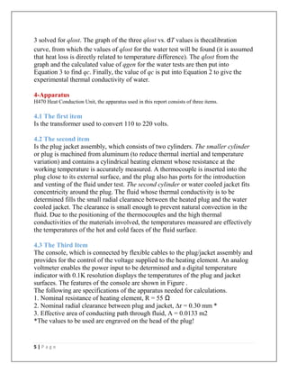 5 | P a g e
3 solved for qlost. The graph of the three qlost vs. dT values is thecalibration
curve, from which the values of qlost for the water test will be found (it is assumed
that heat loss is directly related to temperature difference). The qlost from the
graph and the calculated value of qgen for the water tests are then put into
Equation 3 to find qc. Finally, the value of qc is put into Equation 2 to give the
experimental thermal conductivity of water.
4-Apparatus
H470 Heat Conduction Unit, the apparatus used in this report consists of three items.
4.1 The first item
Is the transformer used to convert 110 to 220 volts.
4.2 The second item
Is the plug jacket assembly, which consists of two cylinders. The smaller cylinder
or plug is machined from aluminum (to reduce thermal inertial and temperature
variation) and contains a cylindrical heating element whose resistance at the
working temperature is accurately measured. A thermocouple is inserted into the
plug close to its external surface, and the plug also has ports for the introduction
and venting of the fluid under test. The second cylinder or water cooled jacket fits
concentricity around the plug. The fluid whose thermal conductivity is to be
determined fills the small radial clearance between the heated plug and the water
cooled jacket. The clearance is small enough to prevent natural convection in the
fluid. Due to the positioning of the thermocouples and the high thermal
conductivities of the materials involved, the temperatures measured are effectively
the temperatures of the hot and cold faces of the fluid surface.
4.3 The Third Item
The console, which is connected by flexible cables to the plug/jacket assembly and
provides for the control of the voltage supplied to the heating element. An analog
voltmeter enables the power input to be determined and a digital temperature
indicator with 0.1K resolution displays the temperatures of the plug and jacket
surfaces. The features of the console are shown in Figure .
The following are specifications of the apparatus needed for calculations.
1. Nominal resistance of heating element, R = 55 Ω
2. Nominal radial clearance between plug and jacket, ∆r = 0.30 mm *
3. Effective area of conducting path through fluid, A = 0.0133 m2
*The values to be used are engraved on the head of the plug!
 
