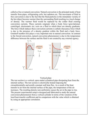 8 | P a g e
called as free or natural convection. Natural convection is the principal mode of heat
transfer from pipes, refrigerating coils, hot radiators etc. The movement of fluid in
free convection is due to the fact that the fluid particles in the immediate vicinity of
the hot object become warmer than the surrounding fluid resulting in a local change
of density. The warmer fluid would be replaced by the colder fluid creating
convection currents. These currents originate when a body force (gravitational,
centrifugal, electrostatic etc.) acts on a fluid in which there are density gradients.
The force which induces these convection currents is called a buoyancy force which
is due to the presence of a density gradient within the fluid and a body force.
Grashoff number (Gr) plays a very important role in natural convection. In contrast
to the forced convection, natural convection phenomenon is due to the temperature
difference between the surface and the fluid is not created by any external agency.
Vertical plate
The test section is a vertical, open ended cylindrical pipe dissipating heat from the
internal surface. The test section is electrically heated imposing the
circumferentially and axially constant wall heat flux. As a result of the heat
transfer to air from the internal surface of the pipe, the temperature of the air
increases. The resulting density non-uniformity causes the air in the pipe to rise.
The present experimental setup is designed and fabricated to study the natural
convection phenomenon from a vertical cylinder in terms of the variation of the
local heat transfer coefficient and its comparison with the value which is obtained
by using an appropriate correlation.
 