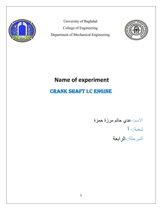 1
University of Baghdad
College of Engineering
Department of Mechanical Engineering
Name of experiment
Crank shaft I.C ENGINE
:‫االسم‬
-
‫حمزة‬ ‫مرزة‬ ‫حاتم‬ ‫عدي‬
:‫شعبة‬
-
‫أ‬
:‫المرحلة‬
-
‫الرابعة‬
 