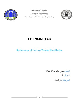 1
University of Baghdad
College of Engineering
Department of Mechanical Engineering
I.C ENGINE LAB.
Performance of The Four Strokes Diesel Engine
:‫االسم‬
-
‫حمزة‬ ‫مرزة‬ ‫حاتم‬ ‫عدي‬
:‫شعبة‬
-
‫أ‬
:‫المرحلة‬
-
‫الرابعة‬
 