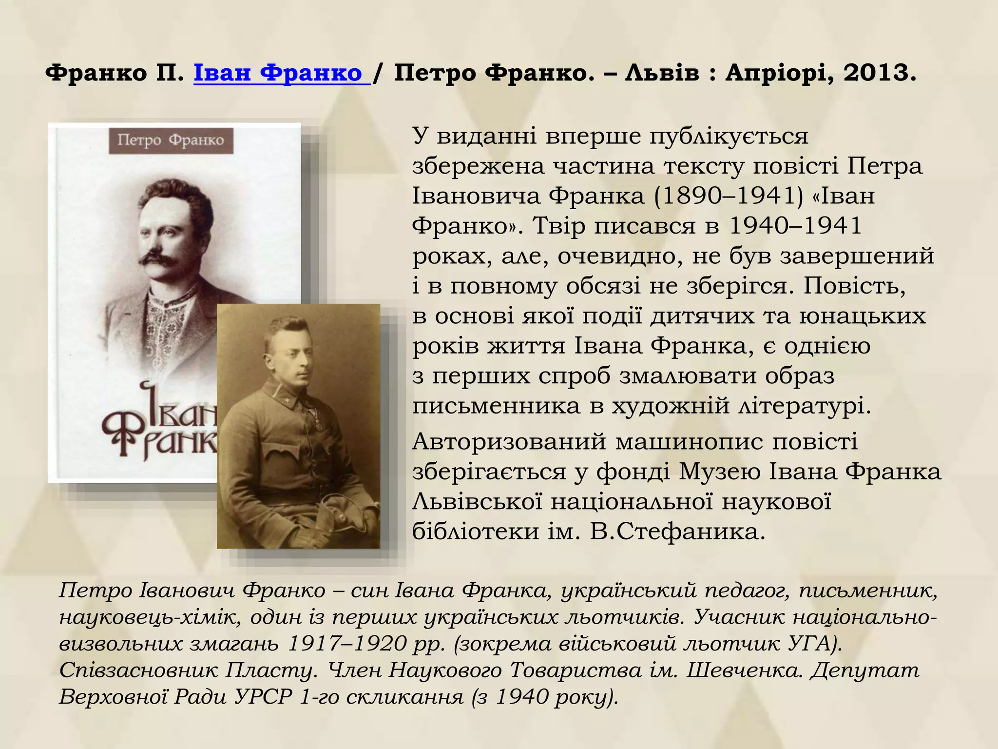 Франко П. Іван Франко / Петро Франко. – Львів : Апріорі, 2013.
У виданні вперше публікується
збережена частина тексту повісті Петра
Івановича Франка (1890–1941) «Іван
Франко». Твір писався в 1940–1941
роках, але, очевидно, не був завершений
і в повному обсязі не зберігся. Повість,
в основі якої події дитячих та юнацьких
років життя Івана Франка, є однією
з перших спроб змалювати образ
письменника в художній літературі.
Авторизований машинопис повісті
зберігається у фонді Музею Івана Франка
Львівської національної наукової
бібліотеки ім. В.Стефаника.
Петро Іванович Франко – син Івана Франка, український педагог, письменник,
науковець-хімік, один із перших українських льотчиків. Учасник національно-
визвольних змагань 1917–1920 рр. (зокрема військовий льотчик УГА).
Співзасновник Пласту. Член Наукового Товариства ім. Шевченка. Депутат
Верховної Ради УРСР 1-го скликання (з 1940 року).
 