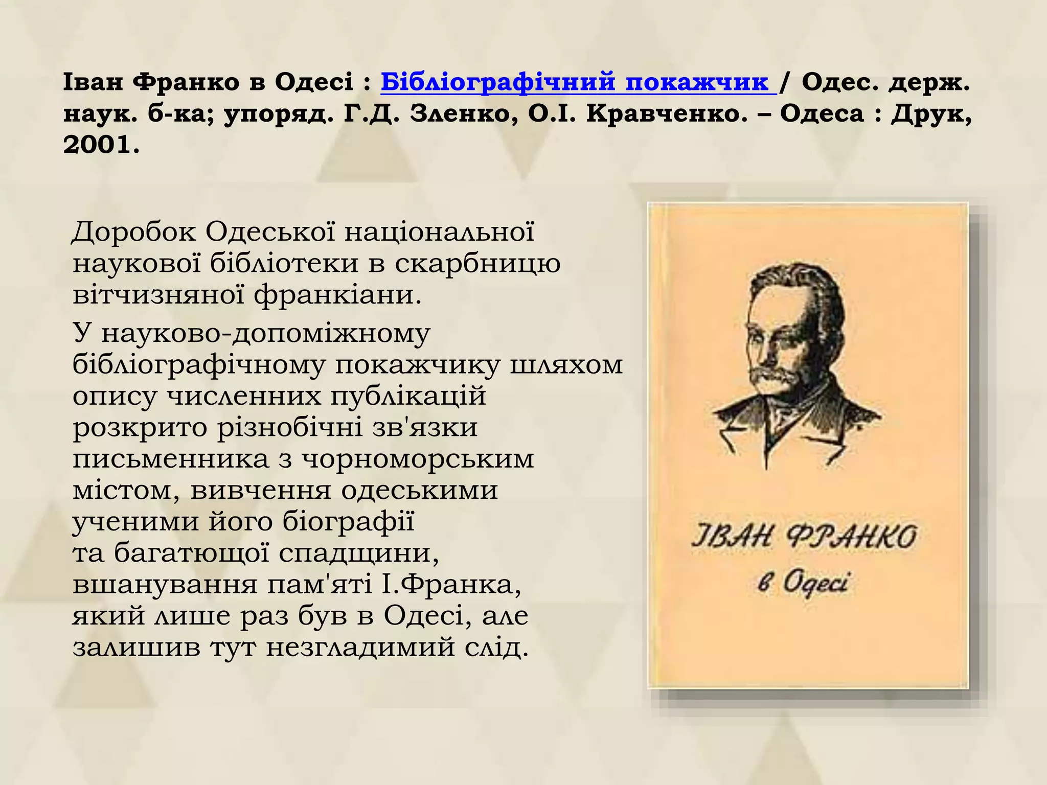 Іван Франко в Одесі : Бібліографічний покажчик / Одес. держ.
наук. б-ка; упоряд. Г.Д. Зленко, О.І. Кравченко. – Одеса : Друк,
2001.
Доробок Одеської національної
наукової бібліотеки в скарбницю
вітчизняної франкіани.
У науково-допоміжному
бібліографічному покажчику шляхом
опису численних публікацій
розкрито різнобічні зв'язки
письменника з чорноморським
містом, вивчення одеськими
ученими його біографії
та багатющої спадщини,
вшанування пам'яті І.Франка,
який лише раз був в Одесі, але
залишив тут незгладимий слід.
 