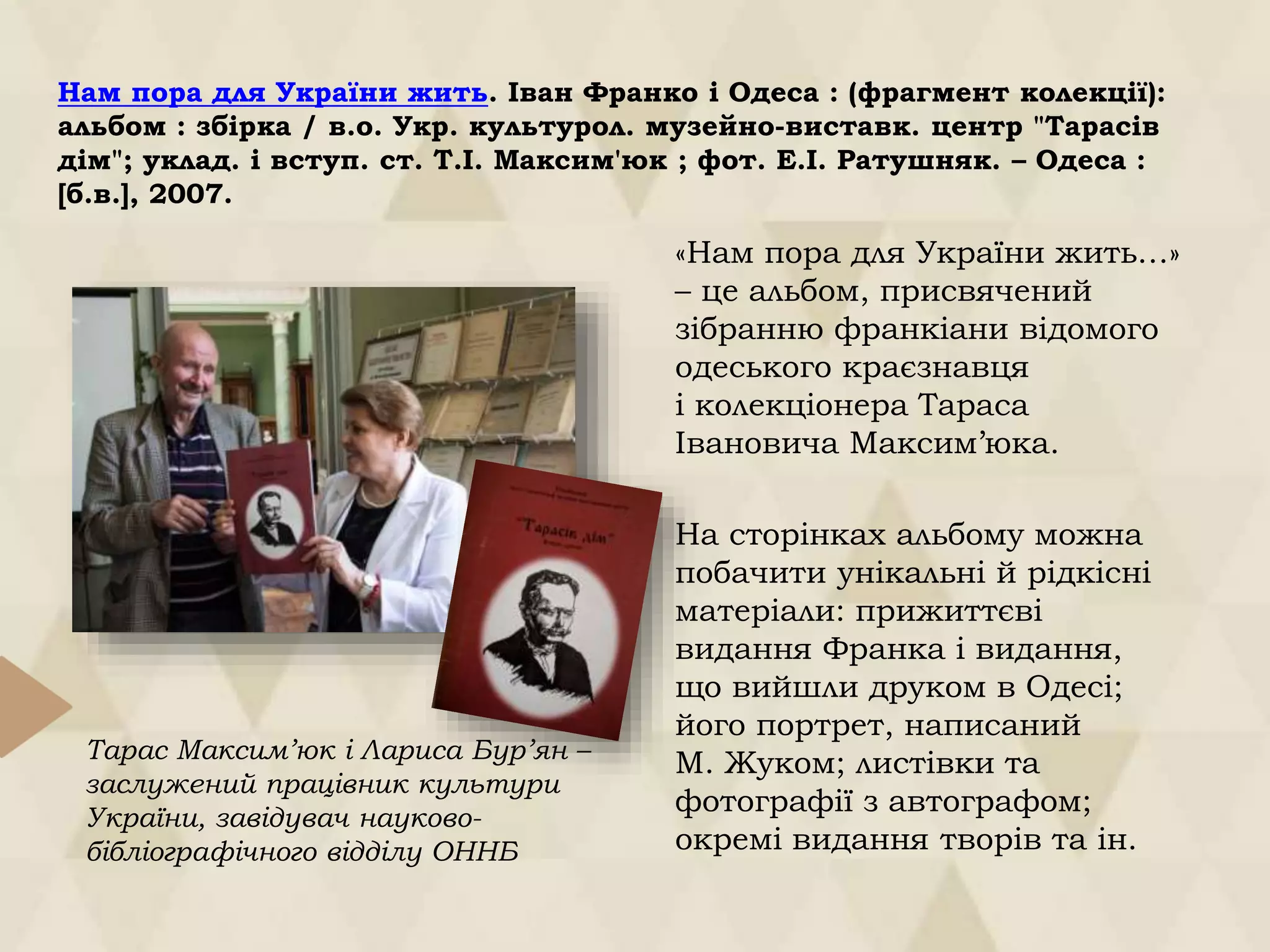 Нам пора для України жить. Іван Франко і Одеса : (фрагмент колекції):
альбом : збірка / в.о. Укр. культурол. музейно-виставк. центр "Тарасів
дім"; уклад. і вступ. ст. Т.І. Максим'юк ; фот. Е.І. Ратушняк. – Одеса :
[б.в.], 2007.
«Нам пора для України жить…»
– це альбом, присвячений
зібранню франкіани відомого
одеського краєзнавця
і колекціонера Тараса
Івановича Максим’юка.
На сторінках альбому можна
побачити унікальні й рідкісні
матеріали: прижиттєві
видання Франка і видання,
що вийшли друком в Одесі;
його портрет, написаний
М. Жуком; листівки та
фотографії з автографом;
окремі видання творів та ін.
Тарас Максим’юк і Лариса Бур’ян –
заслужений працівник культури
України, завідувач науково-
бібліографічного відділу ОННБ
 