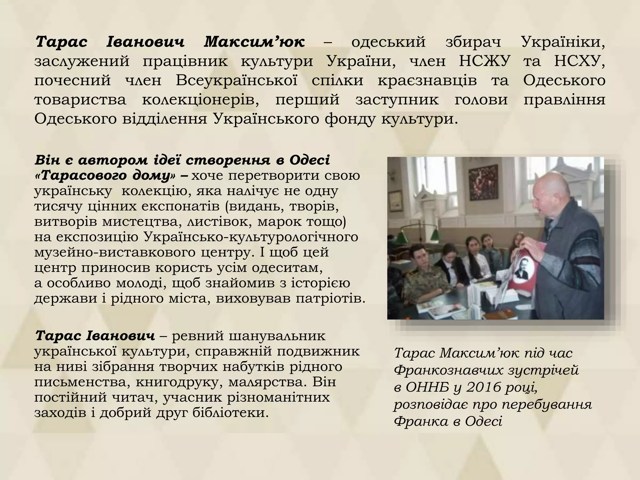 Він є автором ідеї створення в Одесі
«Тарасового дому» – хоче перетворити свою
українську колекцію, яка налічує не одну
тисячу цінних експонатів (видань, творів,
витворів мистецтва, листівок, марок тощо)
на експозицію Українсько-культурологічного
музейно-виставкового центру. І щоб цей
центр приносив користь усім одеситам,
а особливо молоді, щоб знайомив з історією
держави і рідного міста, виховував патріотів.
Тарас Іванович – ревний шанувальник
української культури, справжній подвижник
на ниві зібрання творчих набутків рідного
письменства, книгодруку, малярства. Він
постійний читач, учасник різноманітних
заходів і добрий друг бібліотеки.
Тарас Максим’юк під час
Франкознавчих зустрічей
в ОННБ у 2016 році,
розповідає про перебування
Франка в Одесі
Тарас Іванович Максим’юк – одеський збирач Україніки,
заслужений працівник культури України, член НСЖУ та НСХУ,
почесний член Всеукраїнської спілки краєзнавців та Одеського
товариства колекціонерів, перший заступник голови правління
Одеського відділення Українського фонду культури.
 
