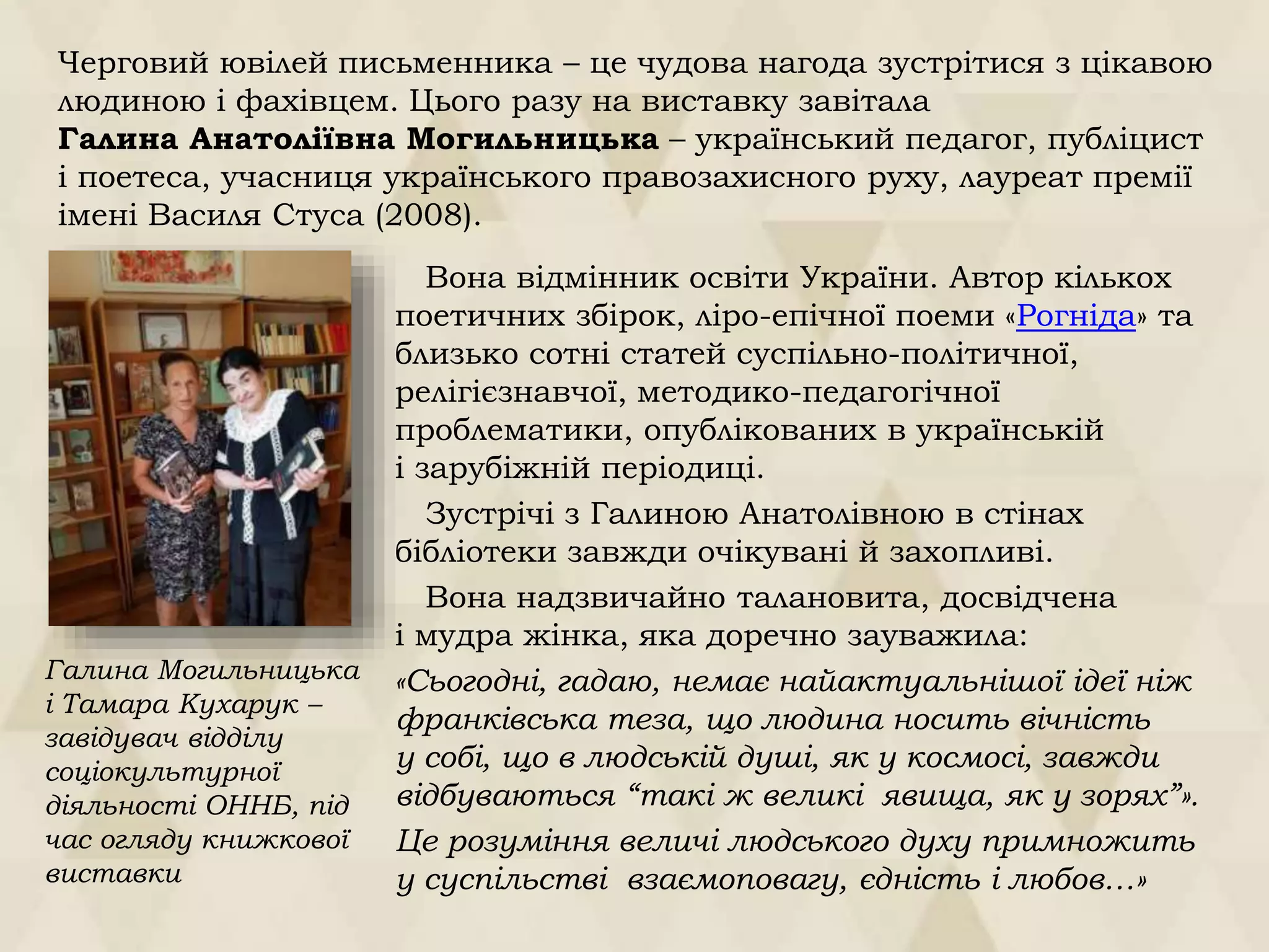 Вона відмінник освіти України. Автор кількох
поетичних збірок, ліро-епічної поеми «Рогніда» та
близько сотні статей суспільно-політичної,
релігієзнавчої, методико-педагогічної
проблематики, опублікованих в українській
і зарубіжній періодиці.
Зустрічі з Галиною Анатолівною в стінах
бібліотеки завжди очікувані й захопливі.
Вона надзвичайно талановита, досвідчена
і мудра жінка, яка доречно зауважила:
«Сьогодні, гадаю, немає найактуальнішої ідеї ніж
франківська теза, що людина носить вічність
у собі, що в людській душі, як у космосі, завжди
відбуваються “такі ж великі явища, як у зорях”».
Це розуміння величі людського духу примножить
у суспільстві взаємоповагу, єдність і любов…»
Галина Могильницька
і Тамара Кухарук –
завідувач відділу
соціокультурної
діяльності ОННБ, під
час огляду книжкової
виставки
Черговий ювілей письменника – це чудова нагода зустрітися з цікавою
людиною і фахівцем. Цього разу на виставку завітала
Галина Анатоліївна Могильницька – український педагог, публіцист
і поетеса, учасниця українського правозахисного руху, лауреат премії
імені Василя Стуса (2008).
 