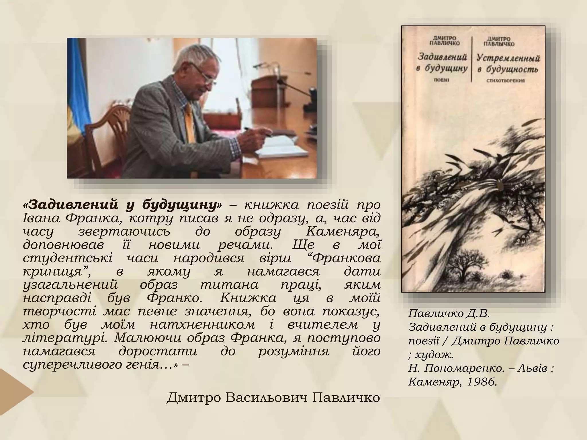 «Задивлений у будущину» – книжка поезій про
Івана Франка, котру писав я не одразу, а, час від
часу звертаючись до образу Каменяра,
доповнював її новими речами. Ще в мої
студентські часи народився вірш “Франкова
криниця”, в якому я намагався дати
узагальнений образ титана праці, яким
насправді був Франко. Книжка ця в моїй
творчості має певне значення, бо вона показує,
хто був моїм натхненником і вчителем у
літературі. Малюючи образ Франка, я поступово
намагався доростати до розуміння його
суперечливого генія…» –
Дмитро Васильович Павличко
Павличко Д.В.
Задивлений в будущину :
поезії / Дмитро Павличко
; худож.
Н. Пономаренко. – Львів :
Каменяр, 1986.
 