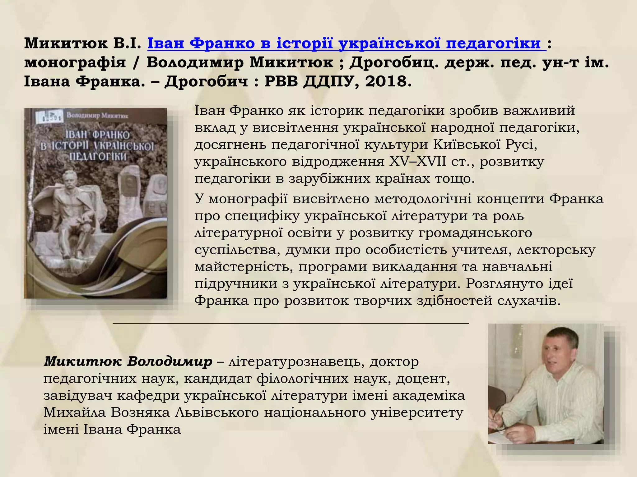 Микитюк В.І. Іван Франко в історії української педагогіки :
монографія / Володимир Микитюк ; Дрогобиц. держ. пед. ун-т ім.
Івана Франка. – Дрогобич : РВВ ДДПУ, 2018.
Іван Франко як історик педагогіки зробив важливий
вклад у висвітлення української народної педагогіки,
досягнень педагогічної культури Київської Русі,
українського відродження XV–XVII ст., розвитку
педагогіки в зарубіжних країнах тощо.
У монографії висвітлено методологічні концепти Франка
про специфіку української літератури та роль
літературної освіти у розвитку громадянського
суспільства, думки про особистість учителя, лекторську
майстерність, програми викладання та навчальні
підручники з української літератури. Розглянуто ідеї
Франка про розвиток творчих здібностей слухачів.
Микитюк Володимир – літературознавець, доктор
педагогічних наук, кандидат філологічних наук, доцент,
завідувач кафедри української літератури імені академіка
Михайла Возняка Львівського національного університету
імені Івана Франка
 