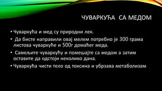 ЧУВАРКУЋА СА МЕДОМ
• Чуваркућа и мед су природни лек.
• Да бисте направили овај мелем потребно је 300 грама
листова чуваркуће и 500г домаћег меда.
• Самељите чуваркућу и помешајте са медом а затим
оставите да одстоји неколико дана.
• Чуваркућа чисти тело од токсина и убрзава метаболизам
 