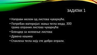ЗАДАТАК 1
• Направи мелем од листова чуваркуће.
• Потребан материјал: мања тегла меда, 300
грама опраних листова чуваркуће
• Блендер за млевење листова
• Дрвена кашика
• Стаклена тегла коју сте добро опрали.
 