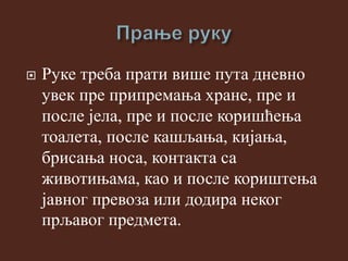  Руке треба прати више пута дневно
увек пре припремања хране, пре и
после јела, пре и после коришћења
тоалета, после кашљања, кијања,
брисања носа, контакта са
животињама, као и после кориштења
јавног превоза или додира неког
прљавог предмета.
 