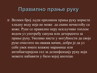  Велики број људи приликом прања руку користи
хладну воду која не може да скине нечистоћу са
коже. Руке се правилно перу искључиво топлом
водом уз употребу сапуна или детерџента за
прање руку. Уколико нисте у могућности да своје
руке очистите на овакав начин, добро је да уз
себе увек имате влажне марамице или
антибактеријски гел за дезинфекцију руку који
можете набавити у било којој апотеци.
 