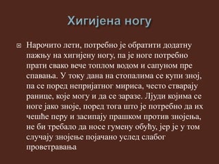  Нарочито лети, потребно је обратити додатну
пажњу на хигијену ногу, па је ноге потребно
прати свако вече топлом водом и сапуном пре
спавања. У току дана на стопалима се купи зној,
па се поред непријатног мириса, често стварају
ранице, које могу и да се заразе. Лјуди којима се
ноге јако зноје, поред тога што је потребно да их
чешће перу и засипају прашком против знојења,
не би требало да носе гумену обућу, јер је у том
случају знојење појачано услед слабог
проветравања
 