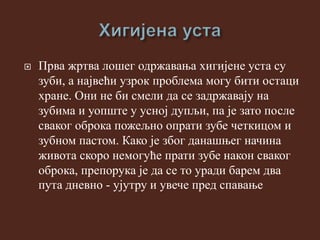  Прва жртва лошег одржавања хигијене уста су
зуби, а највећи узрок проблема могу бити остаци
хране. Они не би смели да се задржавају на
зубима и уопште у усној дупљи, па је зато после
сваког оброка пожељно опрати зубе четкицом и
зубном пастом. Како је због данашњег начина
живота скоро немогуће прати зубе након сваког
оброка, препорука је да се то уради барем два
пута дневно - ујутру и увече пред спавање
 