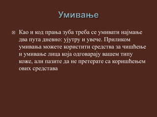  Као и код прања зуба треба се умивати најмање
два пута дневно: ујутру и увече. Приликом
умивања можете користити средства за чишћење
и умивање лица која одговарају вашем типу
коже, али пазите да не претерате са коришћењем
ових средстава
 