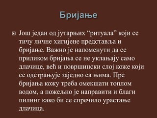  Још један од јутарњих “ритуала” који се
тичу личне хигијене представља и
бријање. Важно је напоменути да се
приликом бријања се не уклањају само
длачице, већ и површински слој коже који
се одстрањује заједно са њима. Пре
бријања кожу треба омекшати топлом
водом, а пожељно је направити и благи
пилинг како би се спречило урастање
длачица.
 